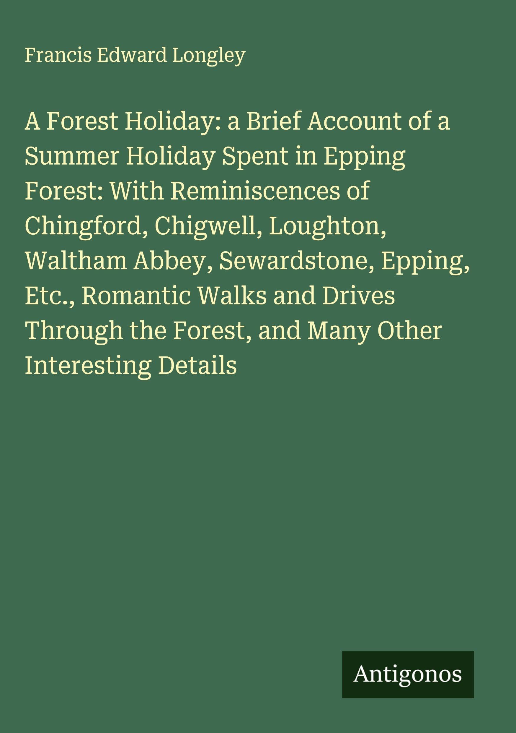 A Forest Holiday: a Brief Account of a Summer Holiday Spent in Epping Forest: With Reminiscences of Chingford, Chigwell, Loughton, Waltham Abbey, Sewardstone, Epping, Etc., Romantic Walks and Drives Through the Forest, and Many Other Interesting Details Classics