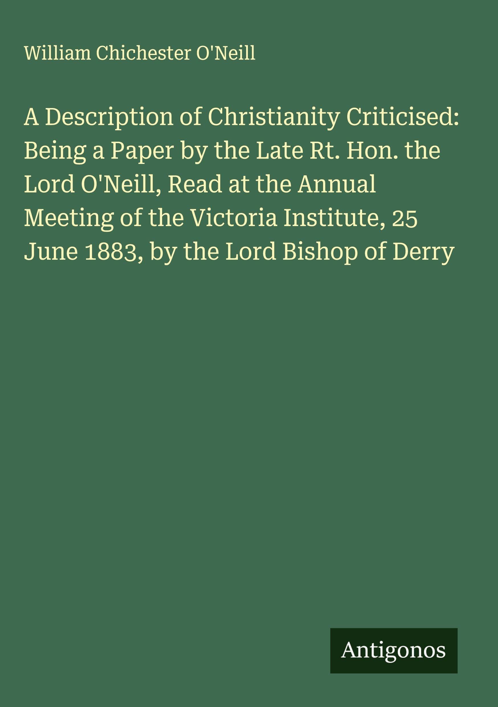 A Description of Christianity Criticised: Being a Paper by the Late Rt. Hon. the Lord O'Neill, Read at the Annual Meeting of the Victoria Institute, 25 June 1883, by the Lord Bishop of Derry Classics