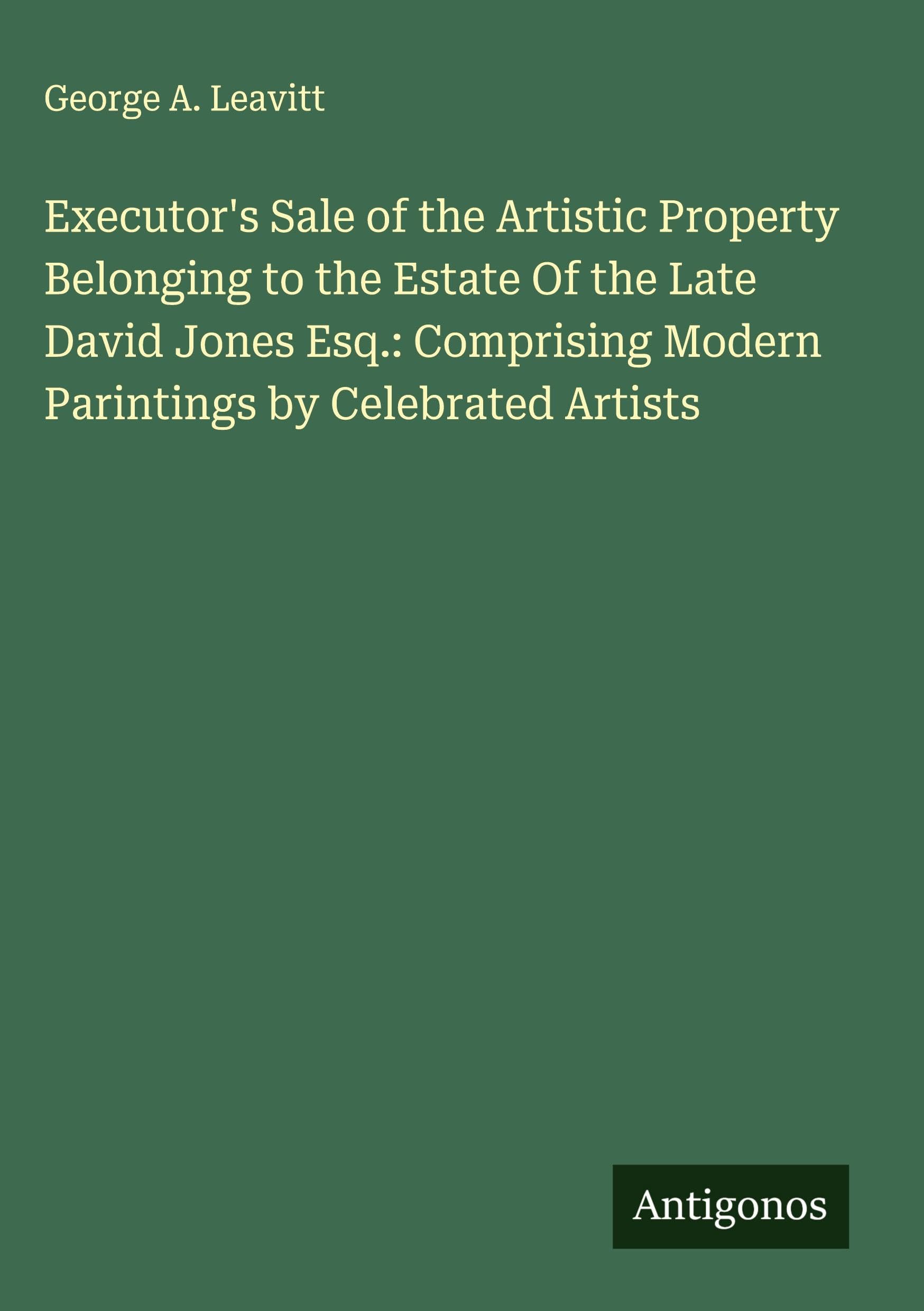 Executor's Sale of the Artistic Property Belonging to the Estate Of the Late David Jones Esq.: Comprising Modern Parintings by Celebrated Artists Classics