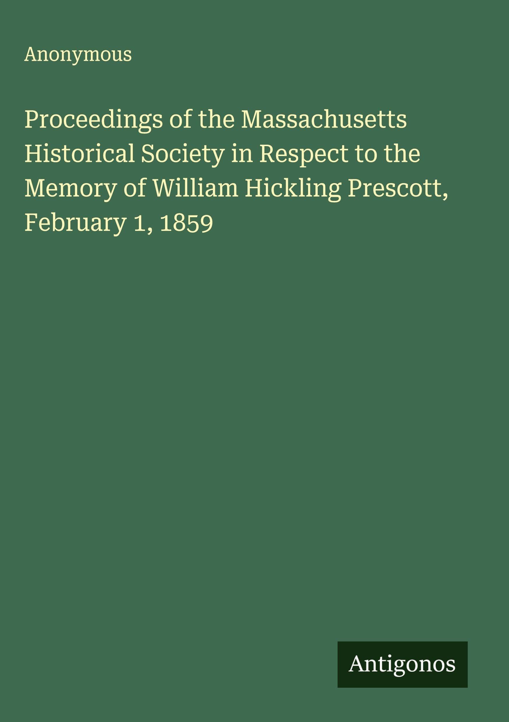 Proceedings of the Massachusetts Historical Society in Respect to the Memory of William Hickling Prescott, February 1, 1859 Classics