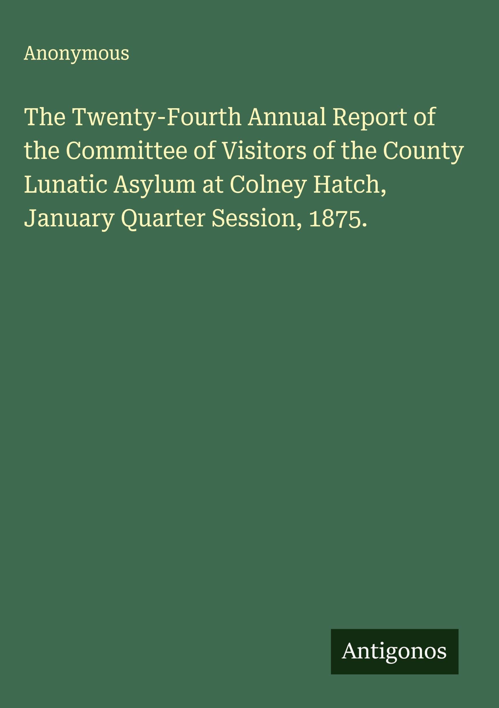 The Twenty-Fourth Annual Report of the Committee of Visitors of the County Lunatic Asylum at Colney Hatch, January Quarter Session, 1875. Classics
