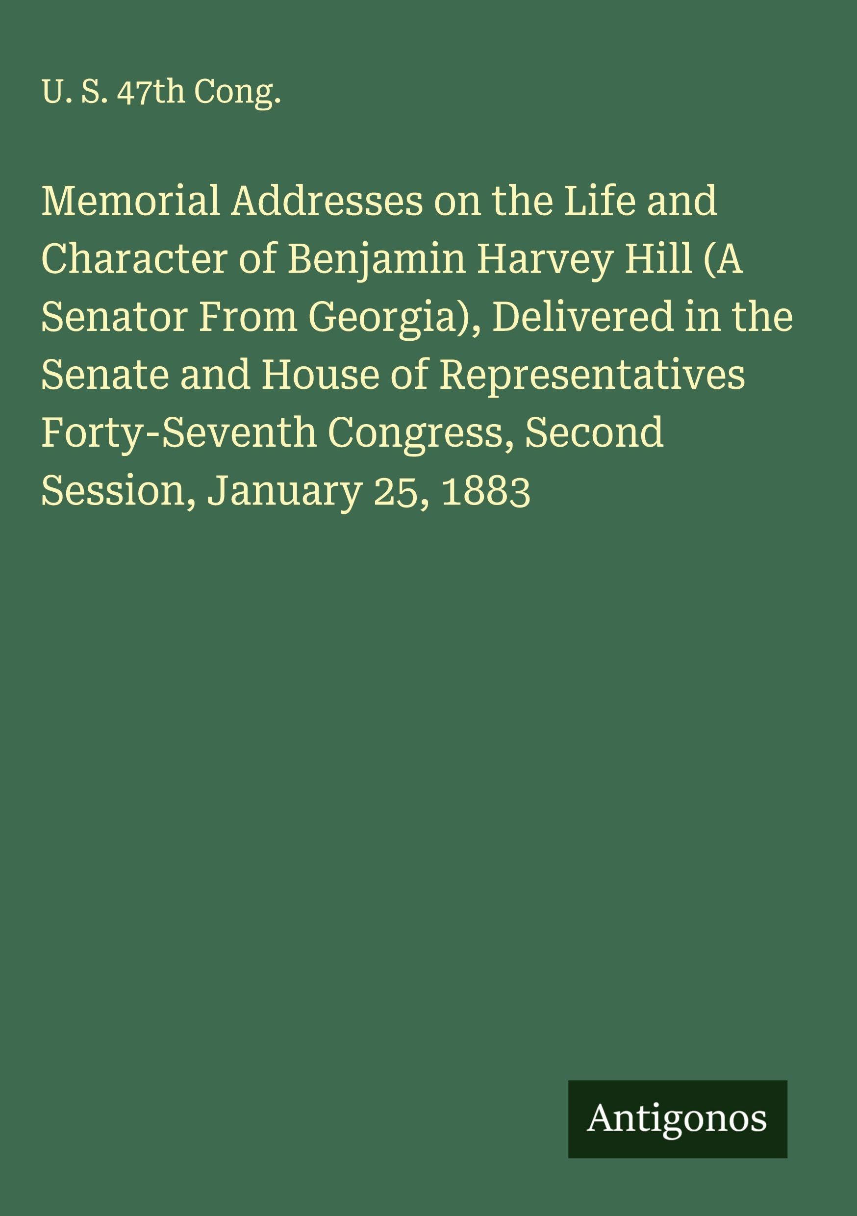 Memorial Addresses on the Life and Character of Benjamin Harvey Hill (A Senator From Georgia), Delivered in the Senate and House of Representatives Forty-Seventh Congress, Second Session, January 25, 1883 Classics