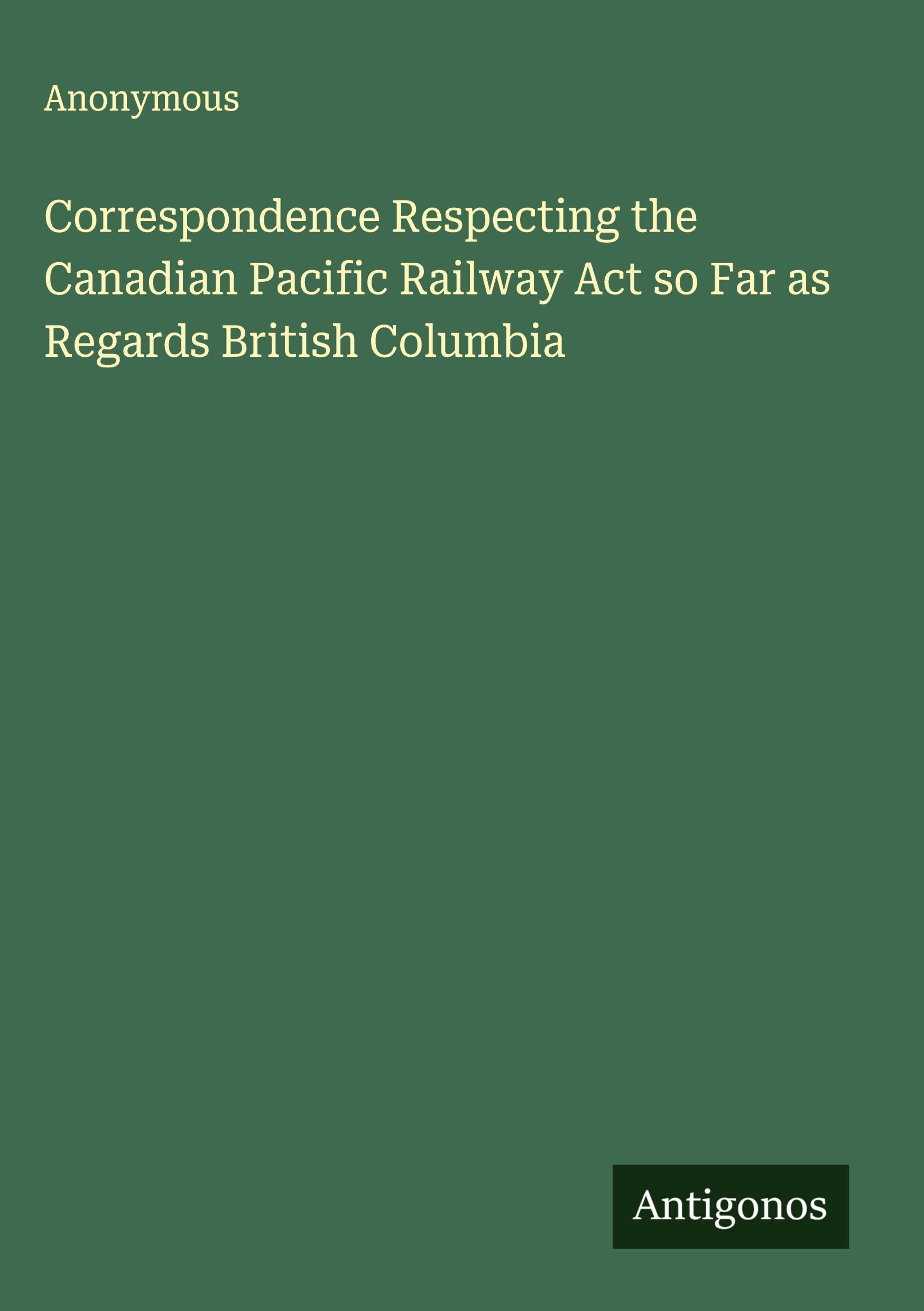 Correspondence Respecting the Canadian Pacific Railway Act so Far as Regards British Columbia Classics