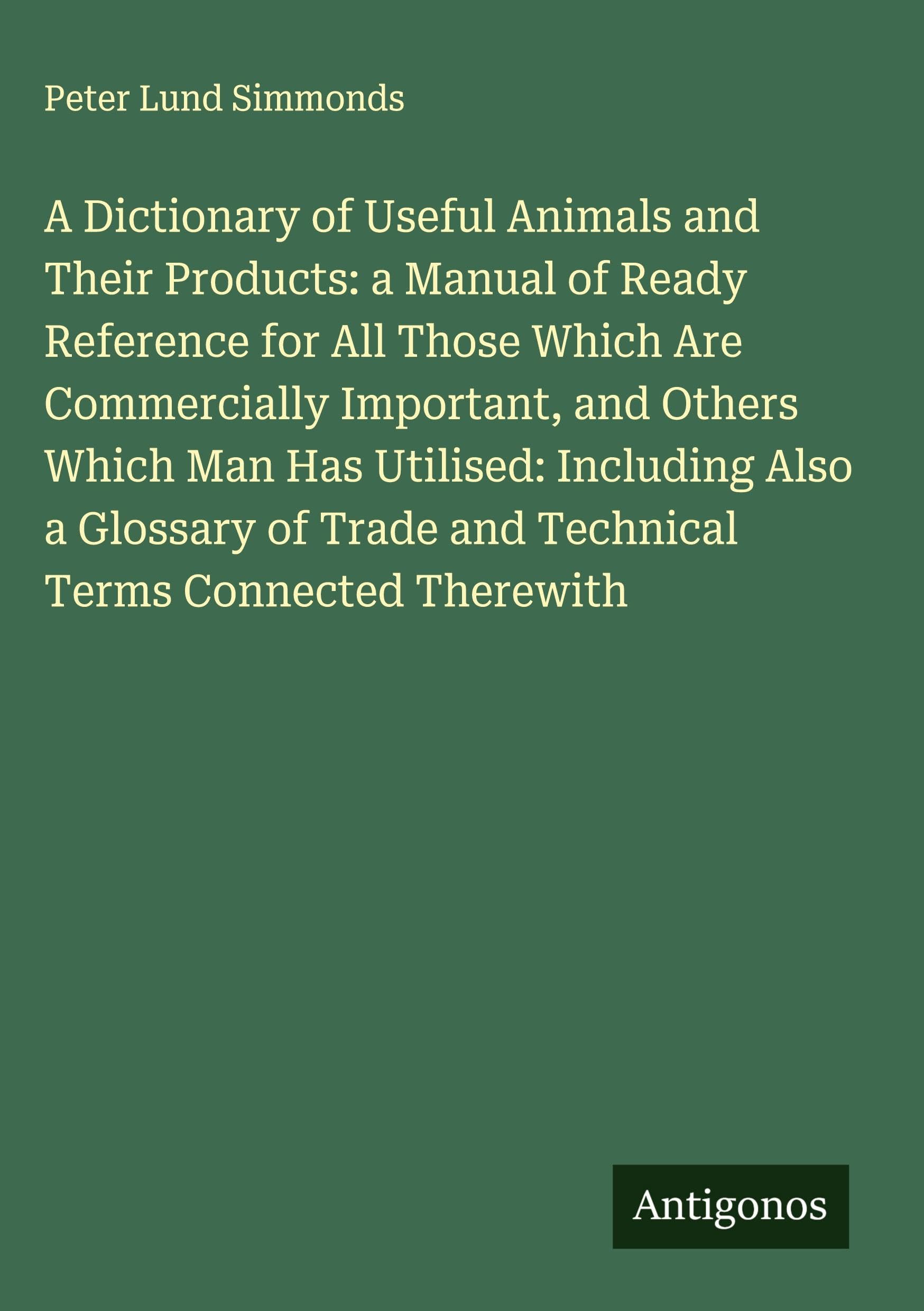 A Dictionary of Useful Animals and Their Products: a Manual of Ready Reference for All Those Which Are Commercially Important, and Others Which Man Has Utilised: Including Also a Glossary of Trade and Technical Terms Connected Therewith Classics