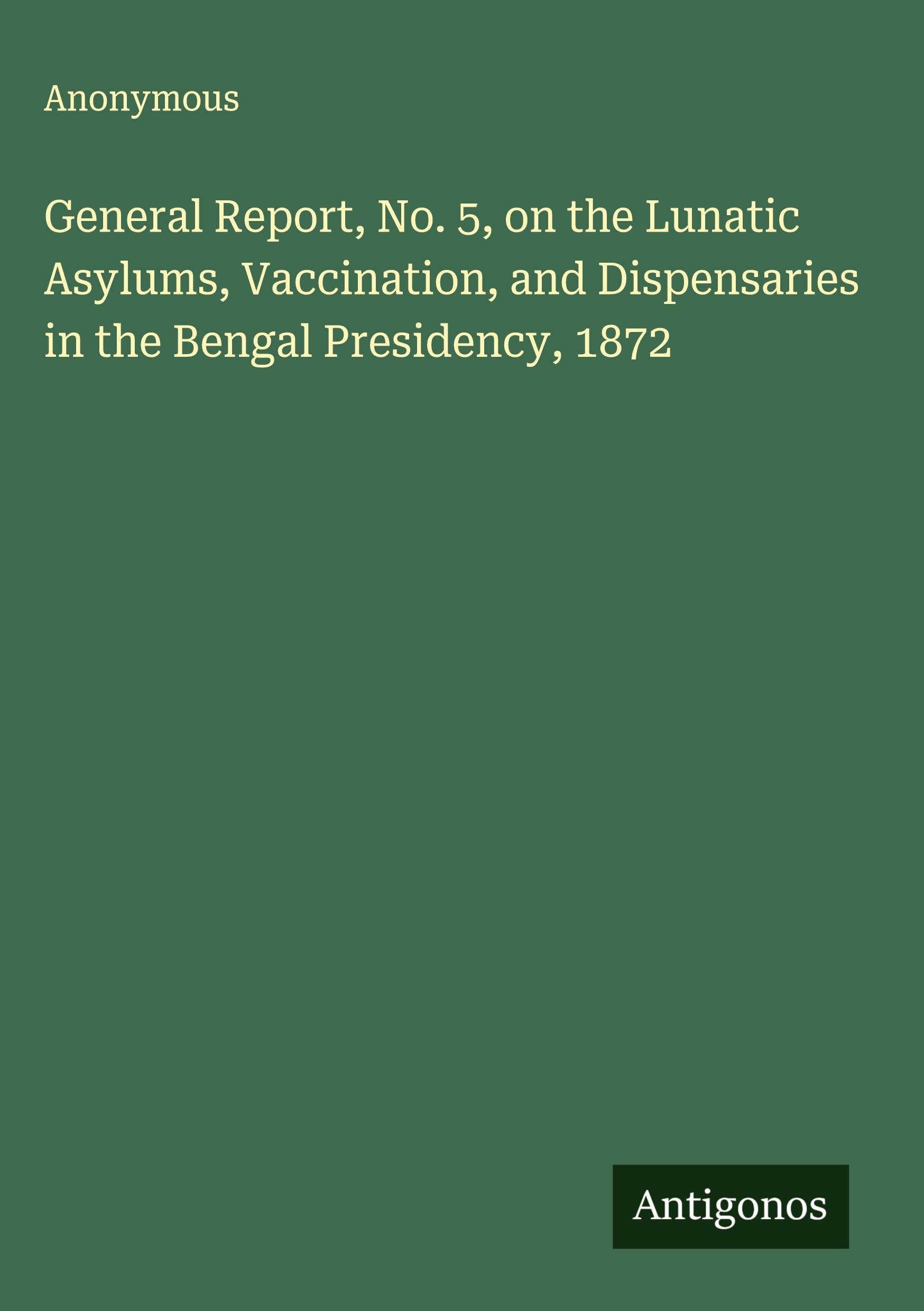 General Report, No. 5, on the Lunatic Asylums, Vaccination, and Dispensaries in the Bengal Presidency, 1872 Classics