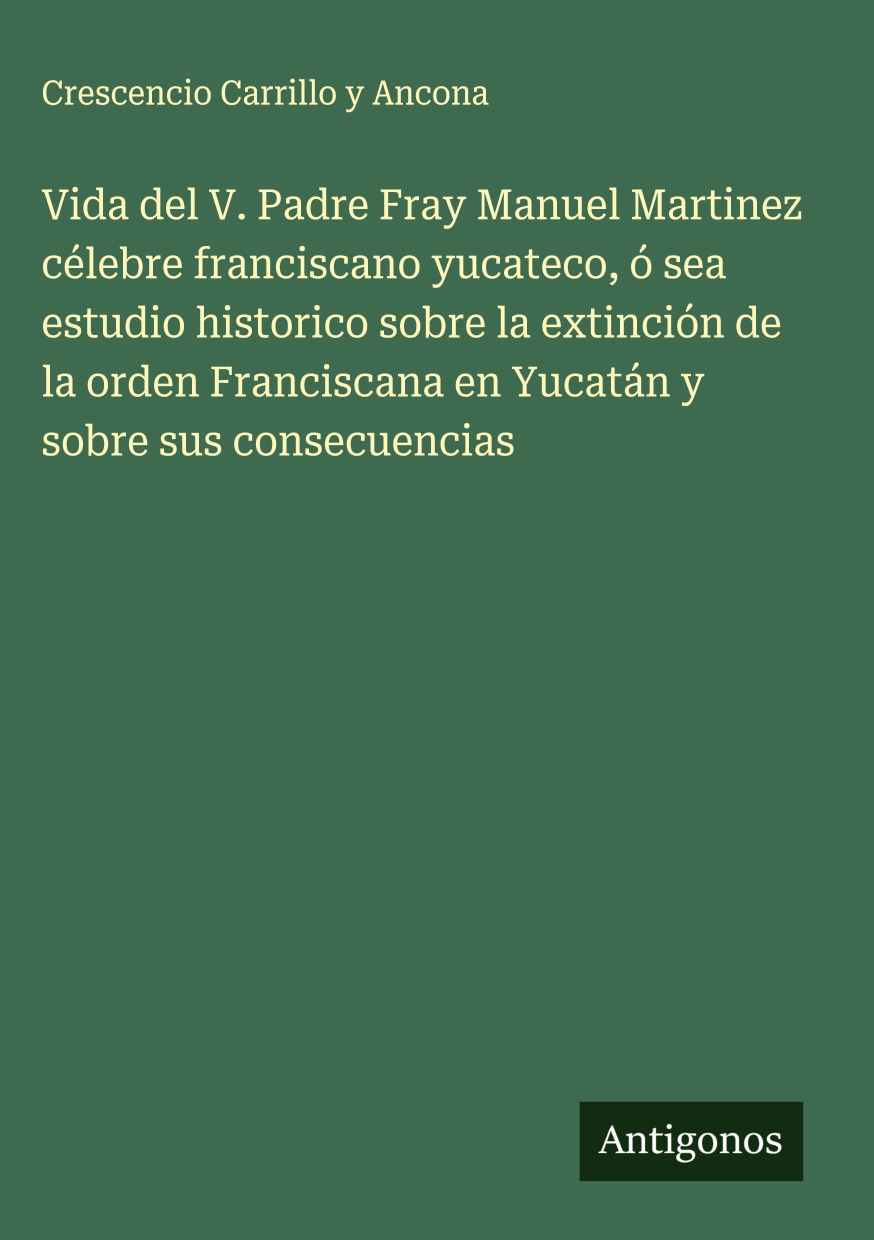 Vida del V. Padre Fray Manuel Martinez célebre franciscano yucateco, ó sea estudio historico sobre la extinción de la orden Franciscana en Yucatán y sobre sus consecuencias Classics
