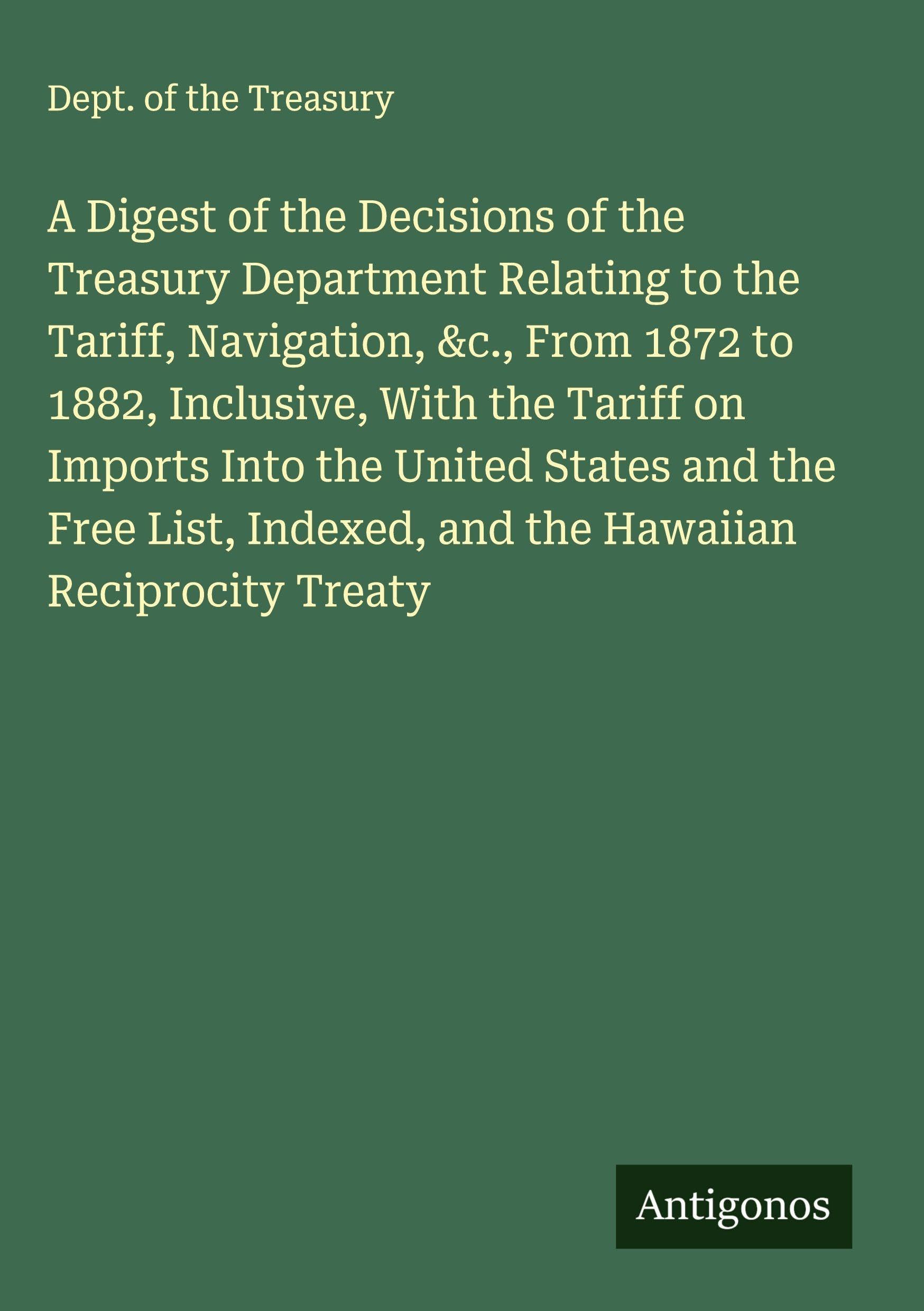 A Digest of the Decisions of the Treasury Department Relating to the Tariff, Navigation, &c., From 1872 to 1882, Inclusive, With the Tariff on Imports Into the United States and the Free List, Indexed, and the Hawaiian Reciprocity Treaty Classics