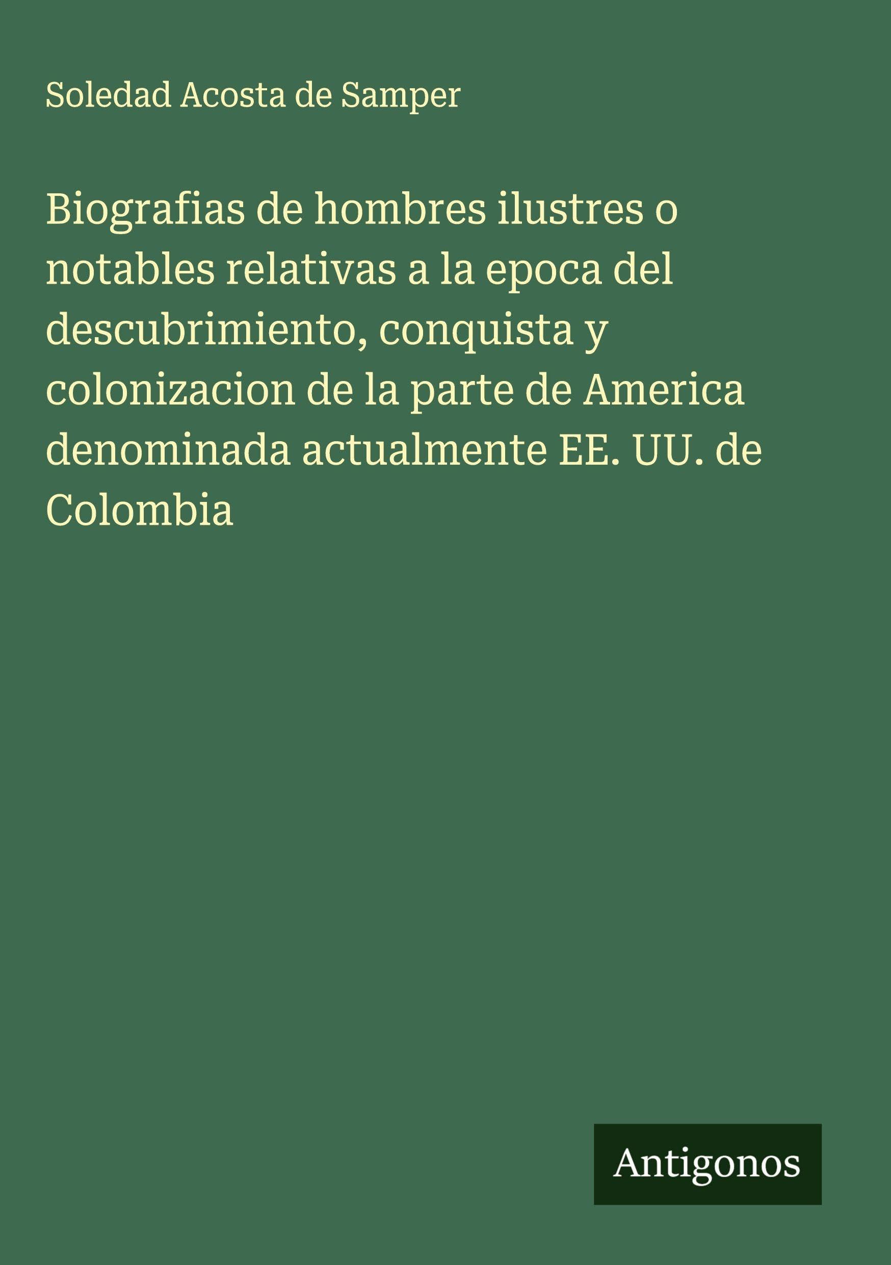 Biografias de hombres ilustres o notables relativas a la epoca del descubrimiento, conquista y colonizacion de la parte de America denominada actualmente EE. UU. de Colombia Classics