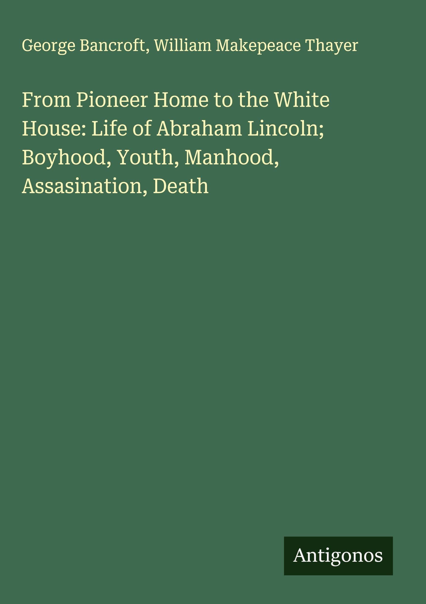 From Pioneer Home to the White House: Life of Abraham Lincoln; Boyhood, Youth, Manhood, Assasination, Death Classics
