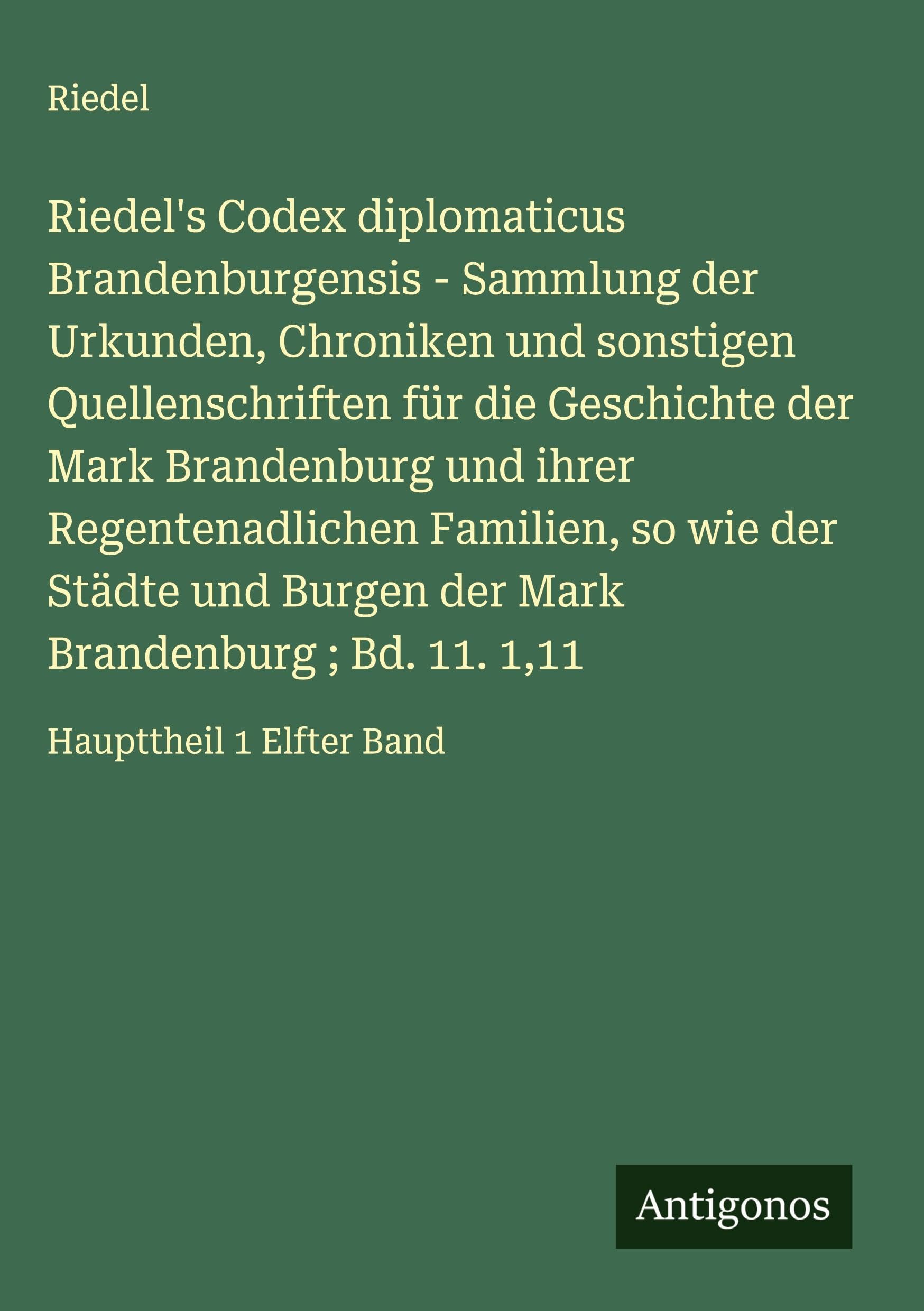 Riedel's Codex diplomaticus Brandenburgensis - Sammlung der Urkunden, Chroniken und sonstigen Quellenschriften für die Geschichte der Mark Brandenburg und ihrer Regentenadlichen Familien, so wie der Städte und Burgen der Mark Brandenburg ; Bd. 11. 1,11 Classics