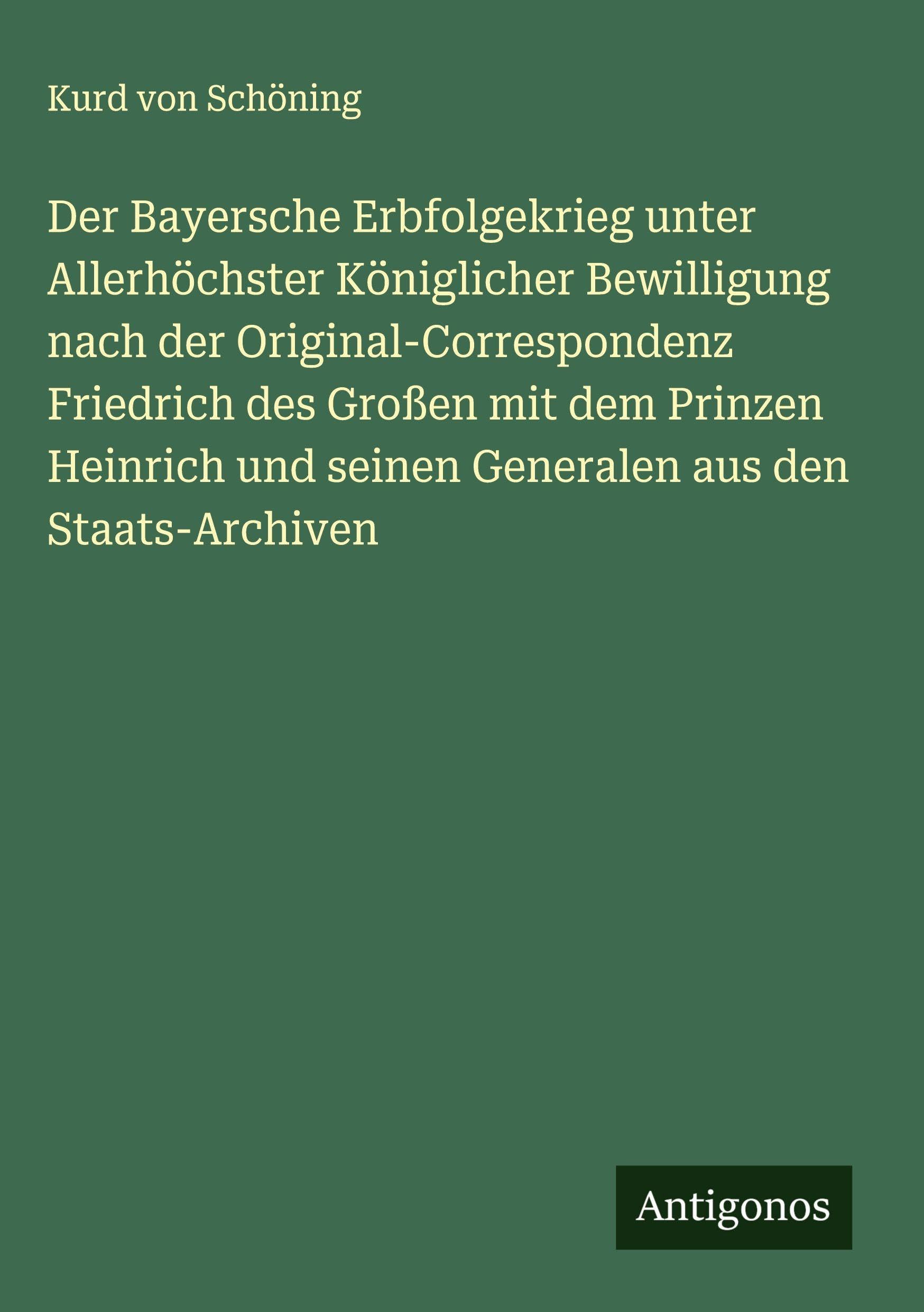 Der Bayersche Erbfolgekrieg unter Allerhöchster Königlicher Bewilligung nach der Original-Correspondenz Friedrich des Großen mit dem Prinzen Heinrich und seinen Generalen aus den Staats-Archiven Classics