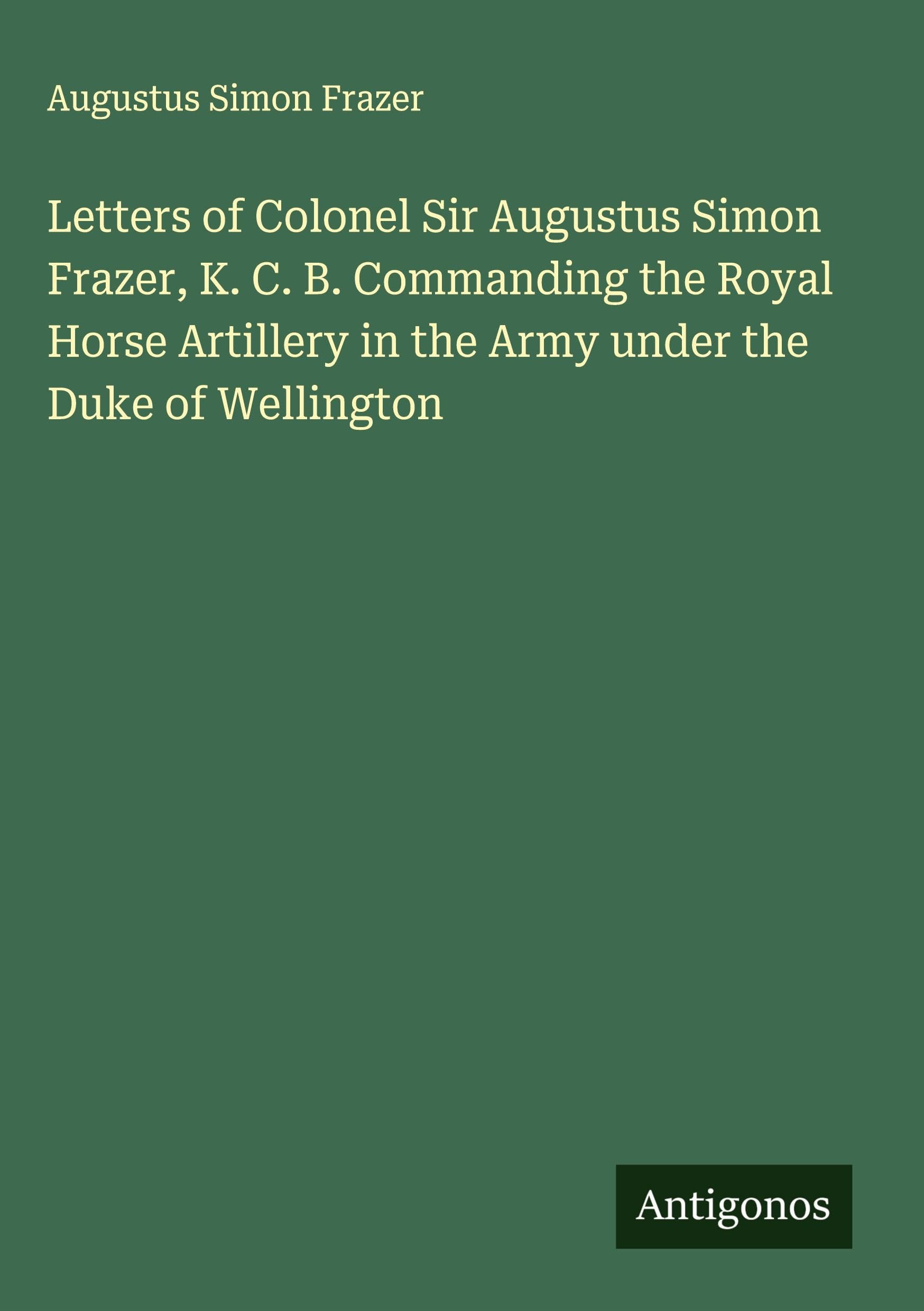 Letters of Colonel Sir Augustus Simon Frazer, K. C. B. Commanding the Royal Horse Artillery in the Army under the Duke of Wellington Classics