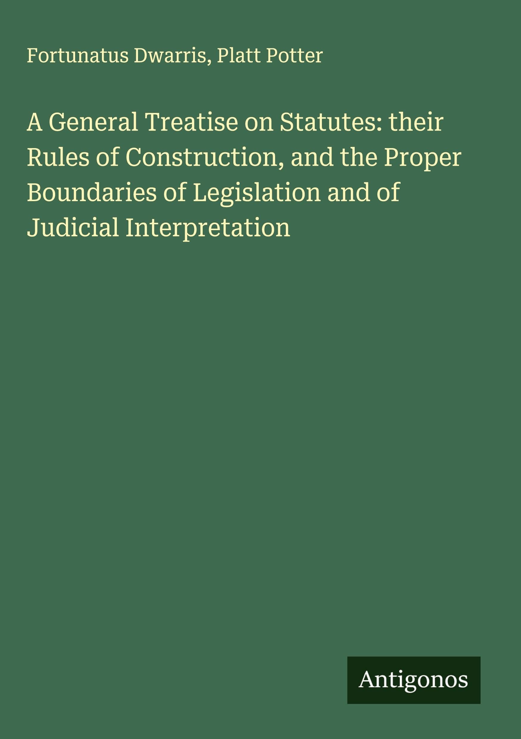 A General Treatise on Statutes: their Rules of Construction, and the Proper Boundaries of Legislation and of Judicial Interpretation Classics
