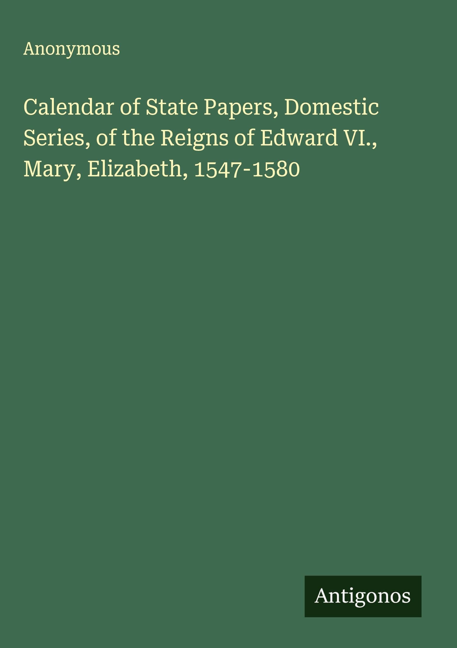Calendar of State Papers, Domestic Series, of the Reigns of Edward VI., Mary, Elizabeth, 1547-1580 Classics