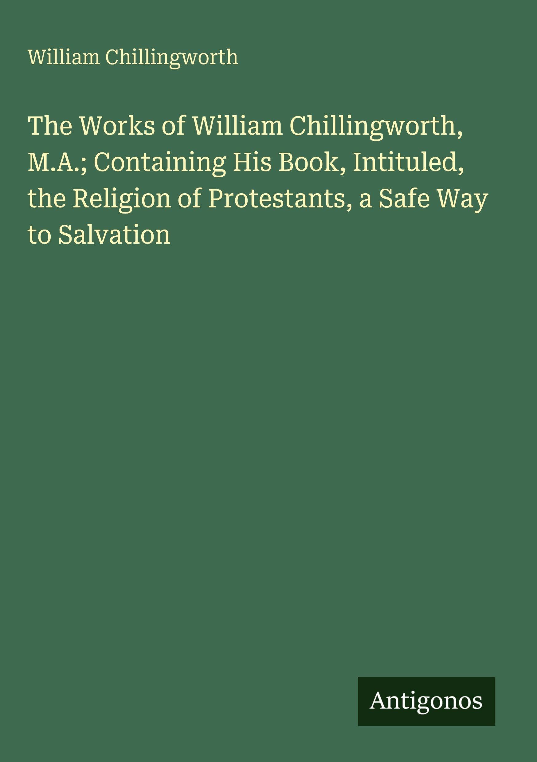 The Works of William Chillingworth, M.A.; Containing His Book, Intituled, the Religion of Protestants, a Safe Way to Salvation Classics