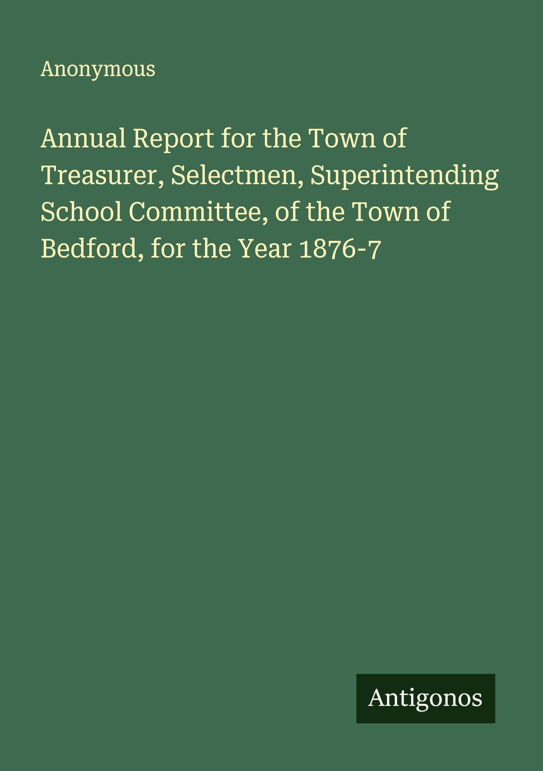 Annual Report for the Town of Treasurer, Selectmen, Superintending School Committee, of the Town of Bedford, for the Year 1876-7 Classics