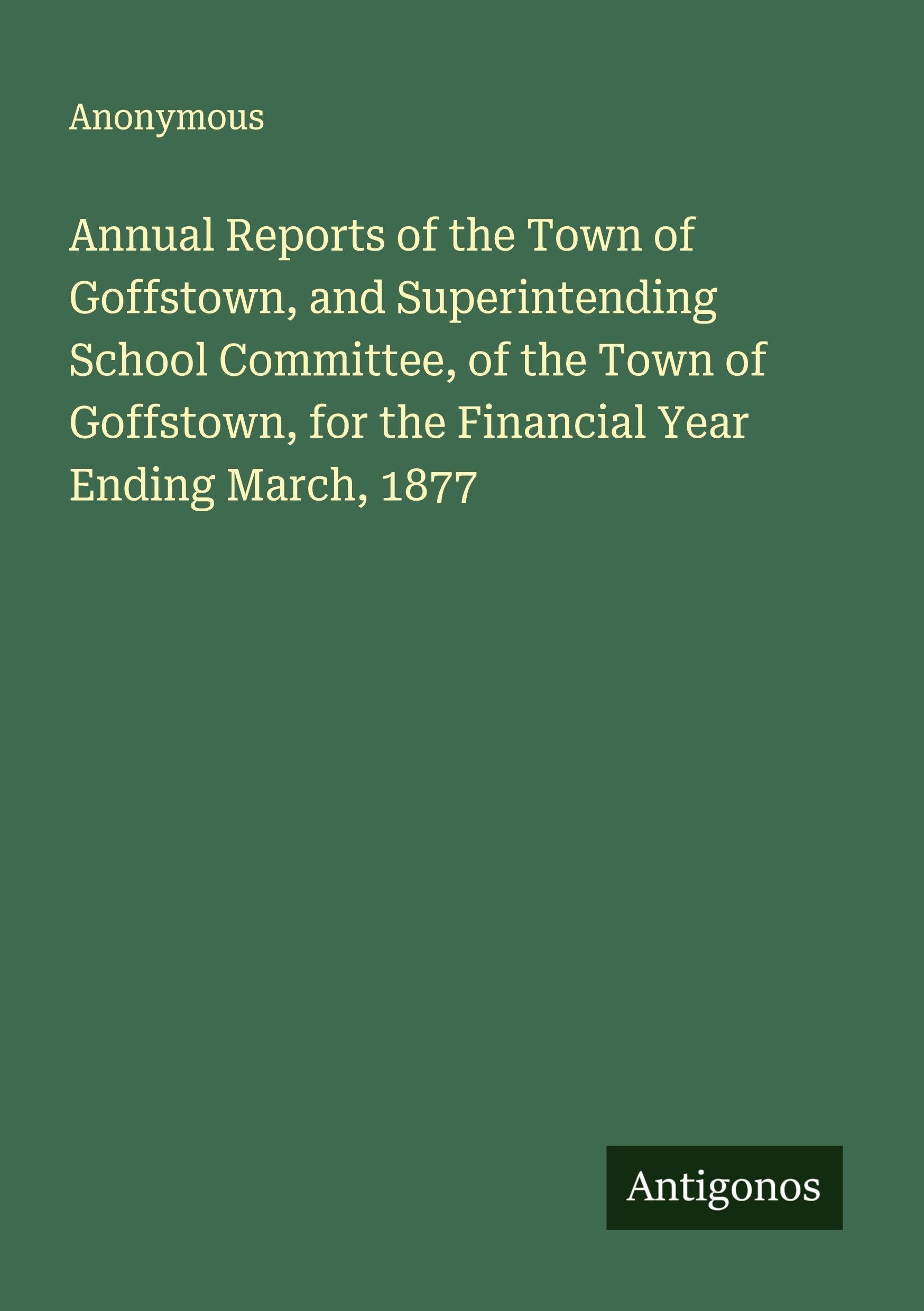 Annual Reports of the Town of Goffstown, and Superintending School Committee, of the Town of Goffstown, for the Financial Year Ending March, 1877 Classics