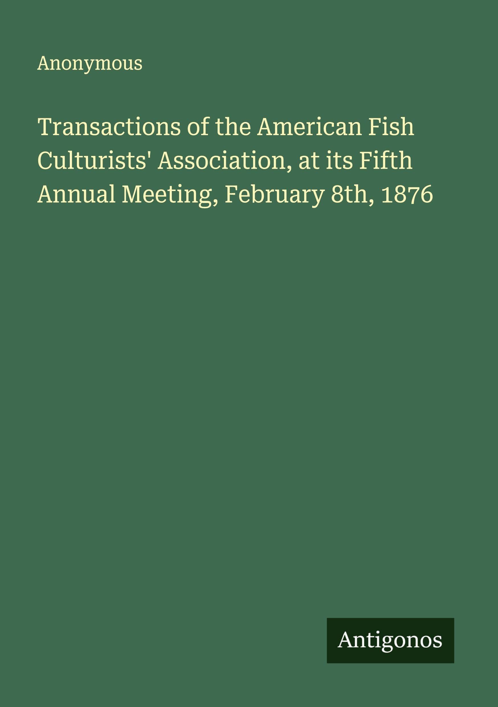 Transactions of the American Fish Culturists' Association, at its Fifth Annual Meeting, February 8th, 1876 Classics