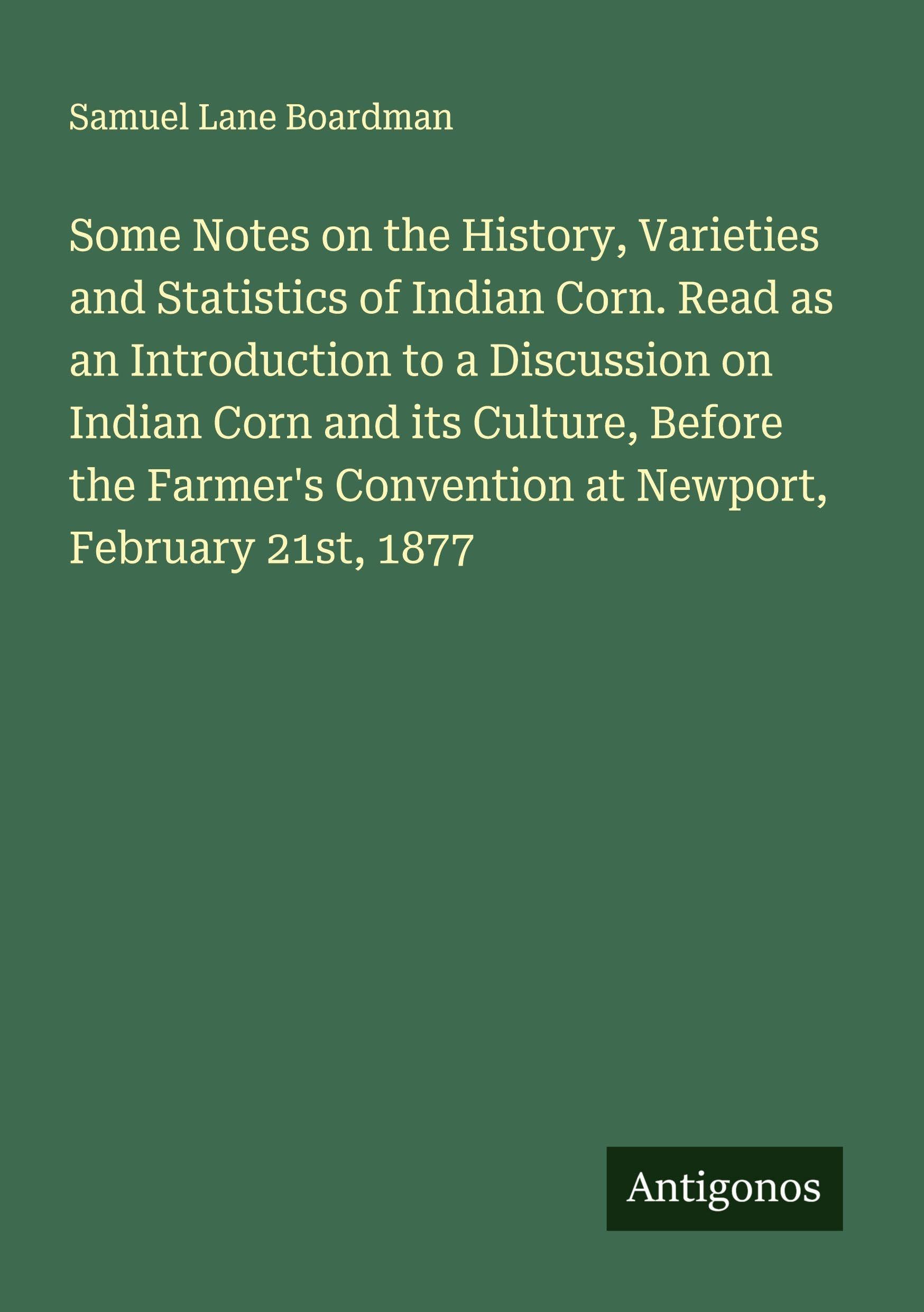 Some Notes on the History, Varieties and Statistics of Indian Corn. Read as an Introduction to a Discussion on Indian Corn and its Culture, Before the Farmer's Convention at Newport, February 21st, 1877 Classics