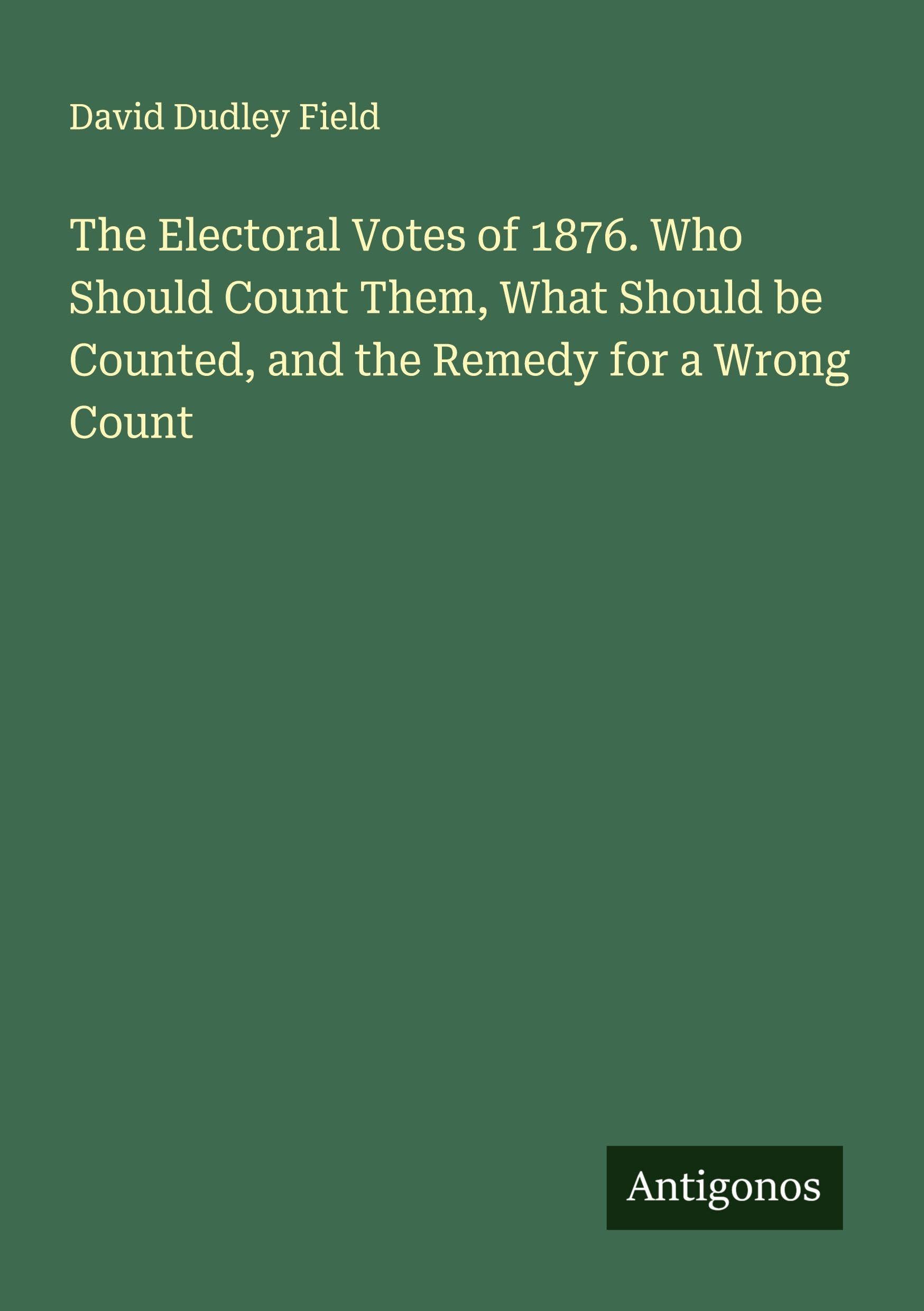 The Electoral Votes of 1876. Who Should Count Them, What Should be Counted, and the Remedy for a Wrong Count Classics