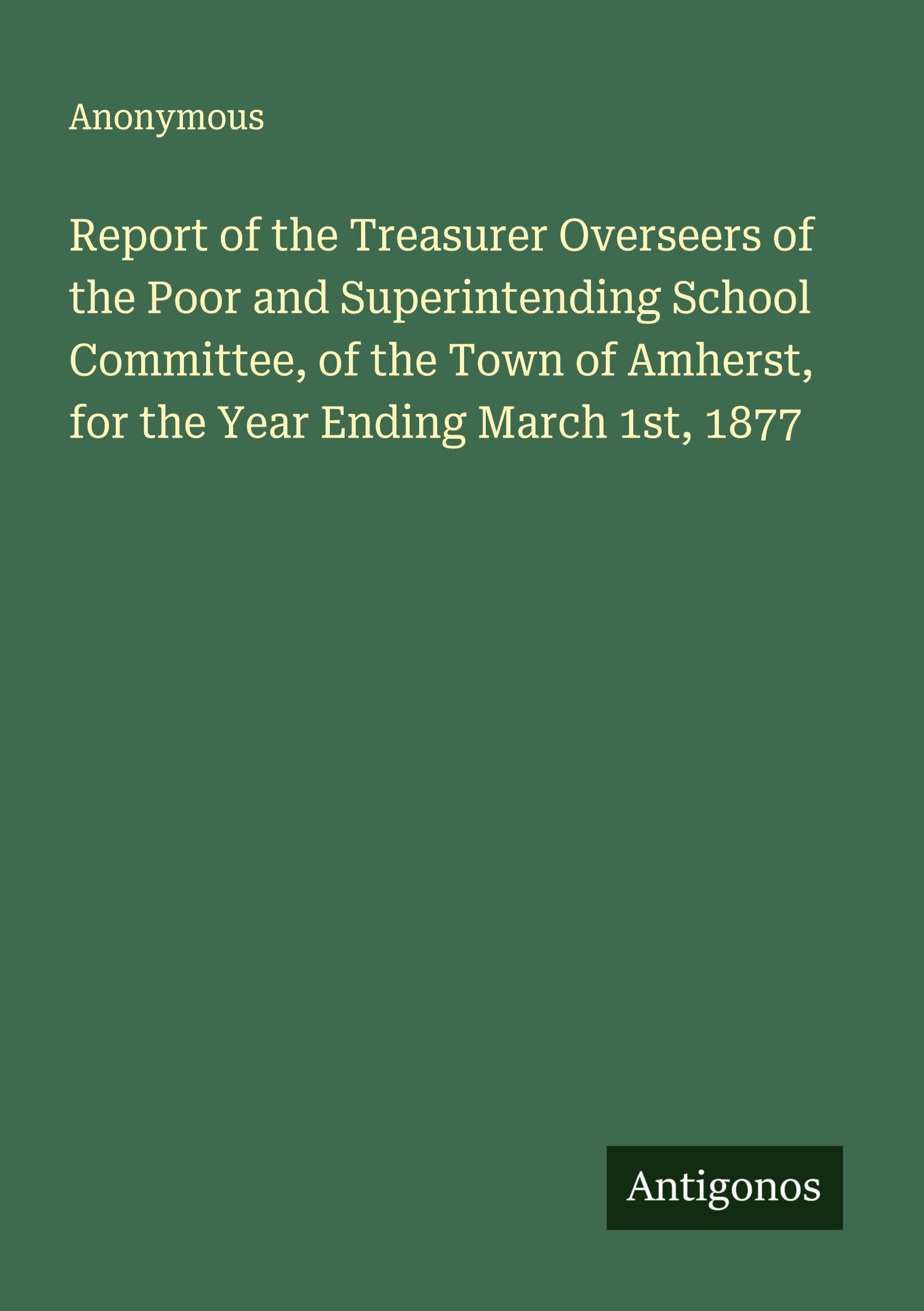 Report of the Treasurer Overseers of the Poor and Superintending School Committee, of the Town of Amherst, for the Year Ending March 1st, 1877 Classics