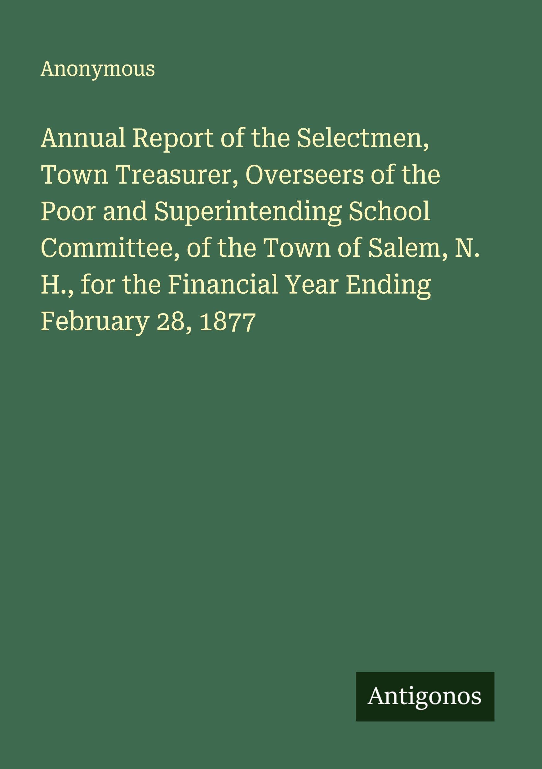 Annual Report of the Selectmen, Town Treasurer, Overseers of the Poor and Superintending School Committee, of the Town of Salem, N. H., for the Financial Year Ending February 28, 1877 Classics