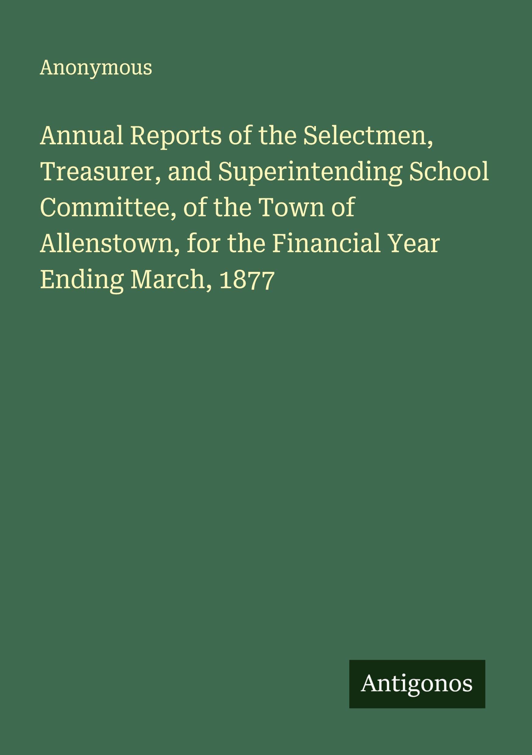 Annual Reports of the Selectmen, Treasurer, and Superintending School Committee, of the Town of Allenstown, for the Financial Year Ending March, 1877 Classics