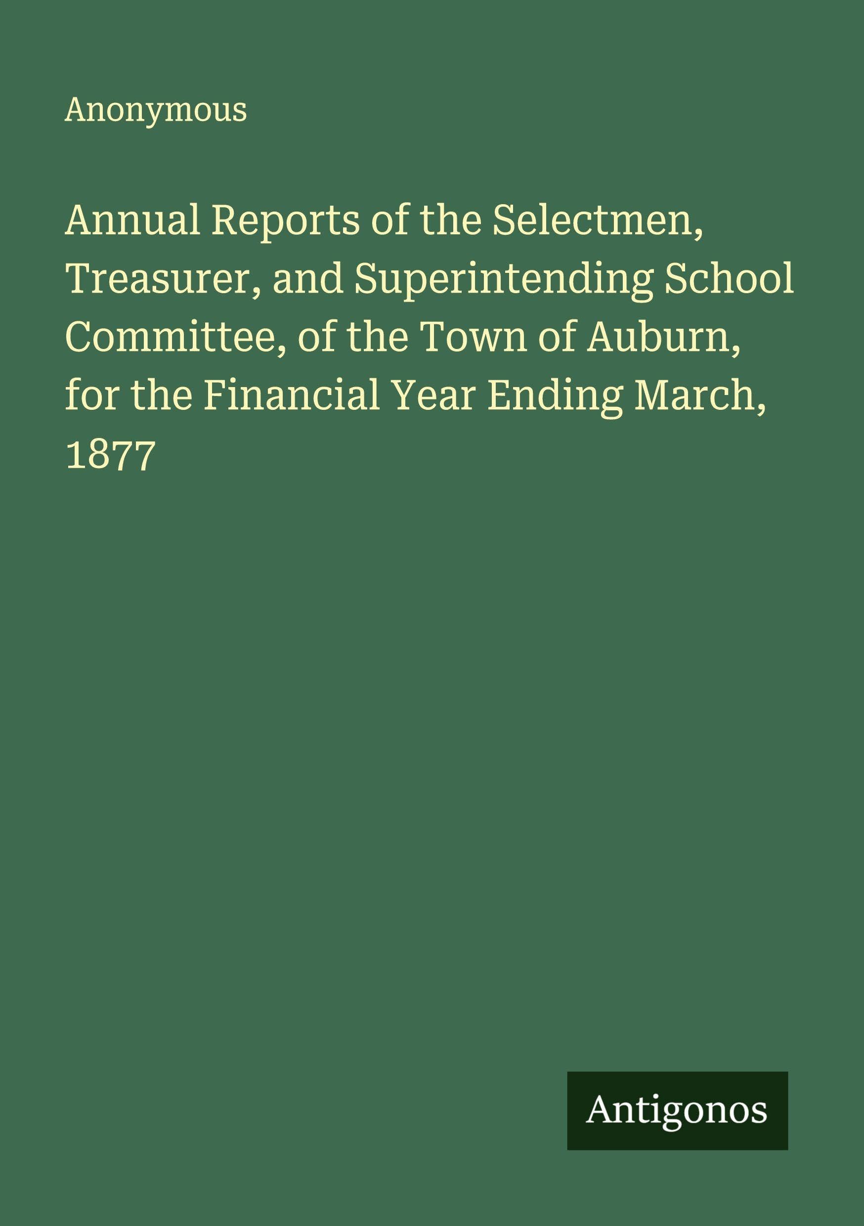 Annual Reports of the Selectmen, Treasurer, and Superintending School Committee, of the Town of Auburn, for the Financial Year Ending March, 1877 Classics