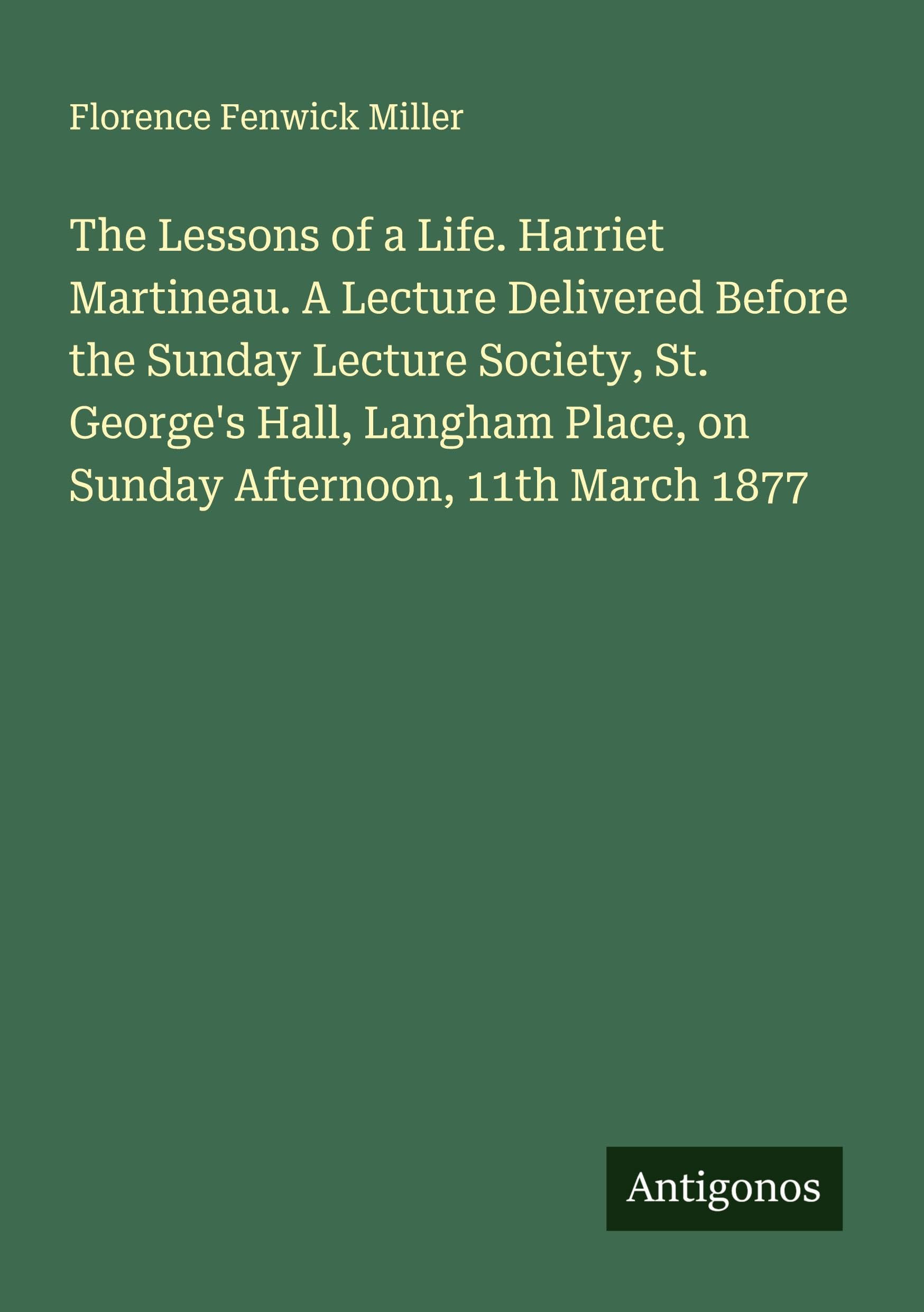 The Lessons of a Life. Harriet Martineau. A Lecture Delivered Before the Sunday Lecture Society, St. George's Hall, Langham Place, on Sunday Afternoon, 11th March 1877 Classics