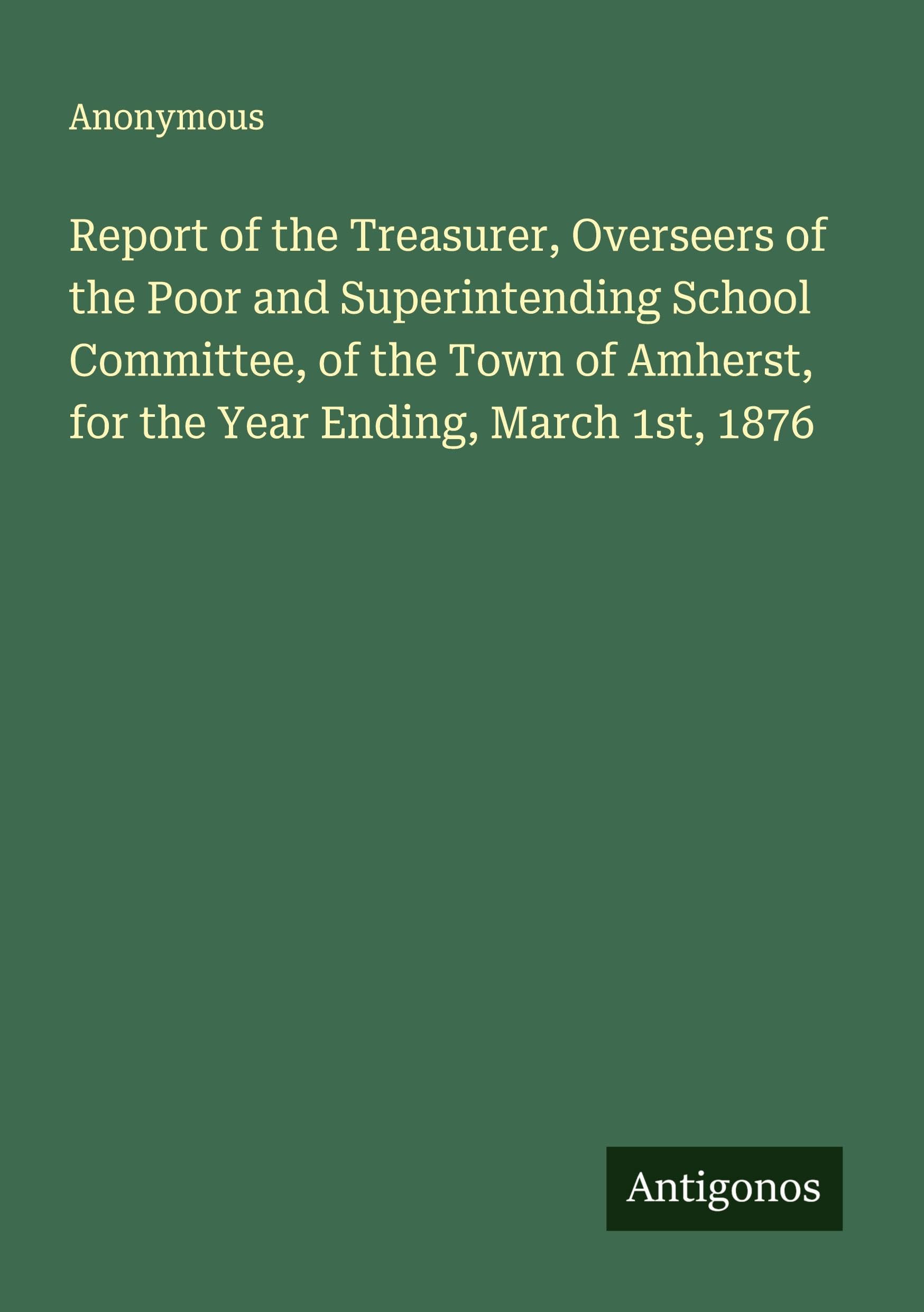 Report of the Treasurer, Overseers of the Poor and Superintending School Committee, of the Town of Amherst, for the Year Ending, March 1st, 1876 Classics