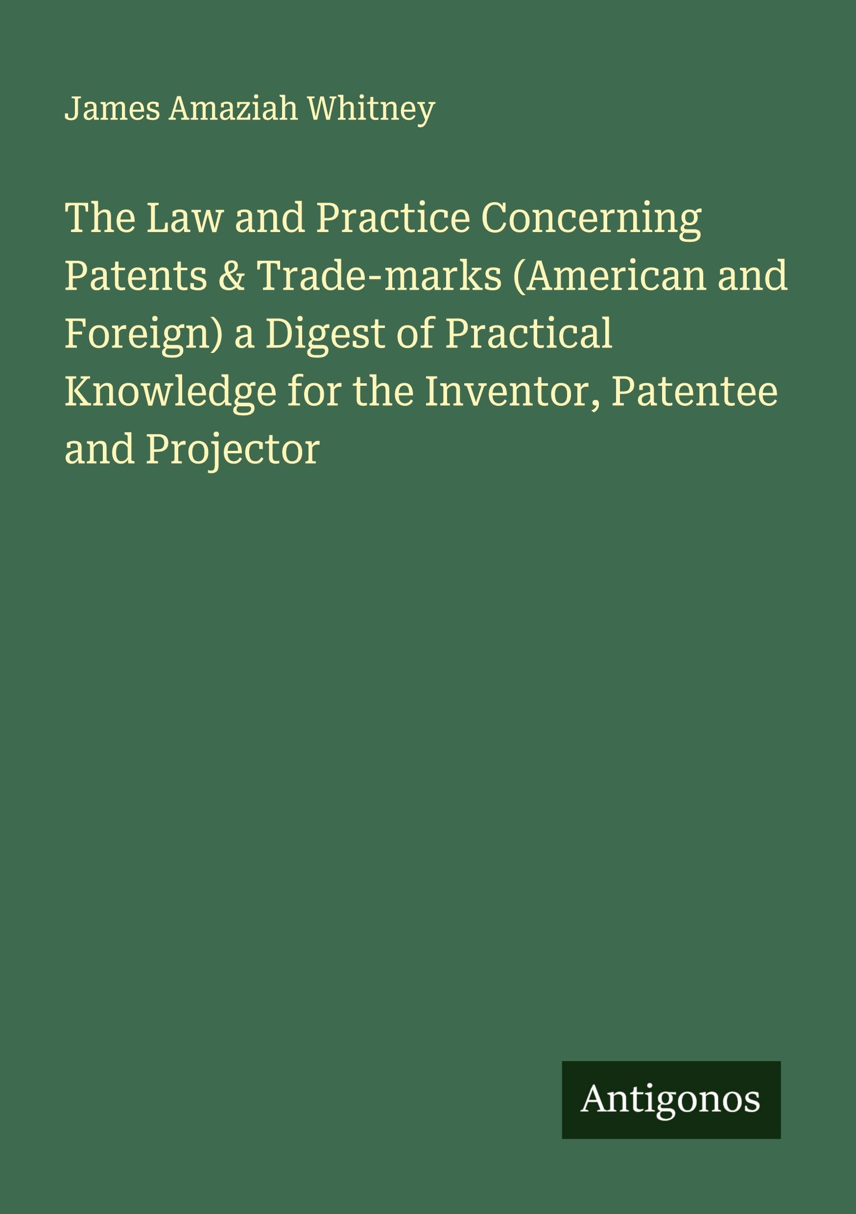 The Law and Practice Concerning Patents & Trade-marks (American and Foreign) a Digest of Practical Knowledge for the Inventor, Patentee and Projector Classics