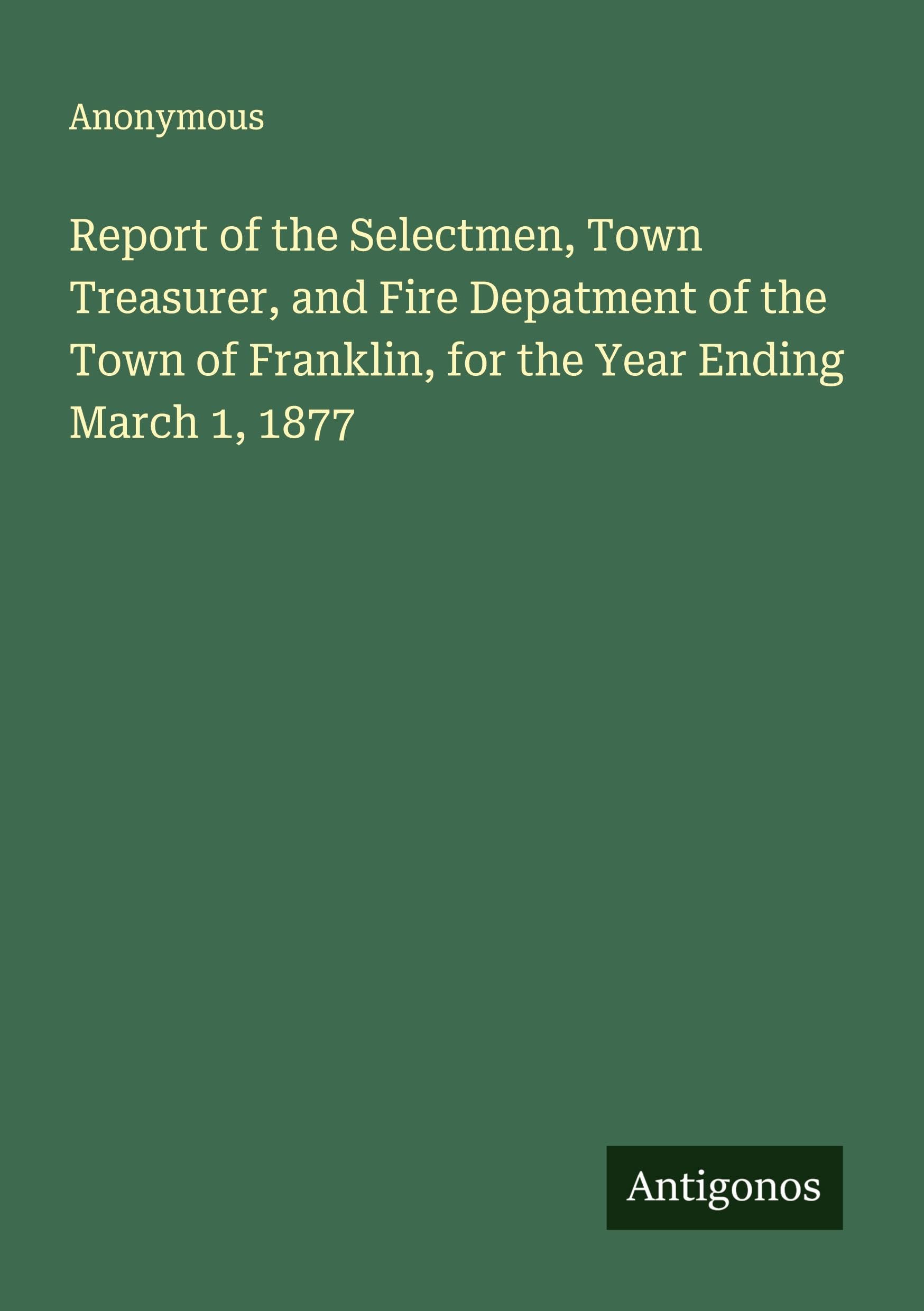Report of the Selectmen, Town Treasurer, and Fire Depatment of the Town of Franklin, for the Year Ending March 1, 1877 Classics