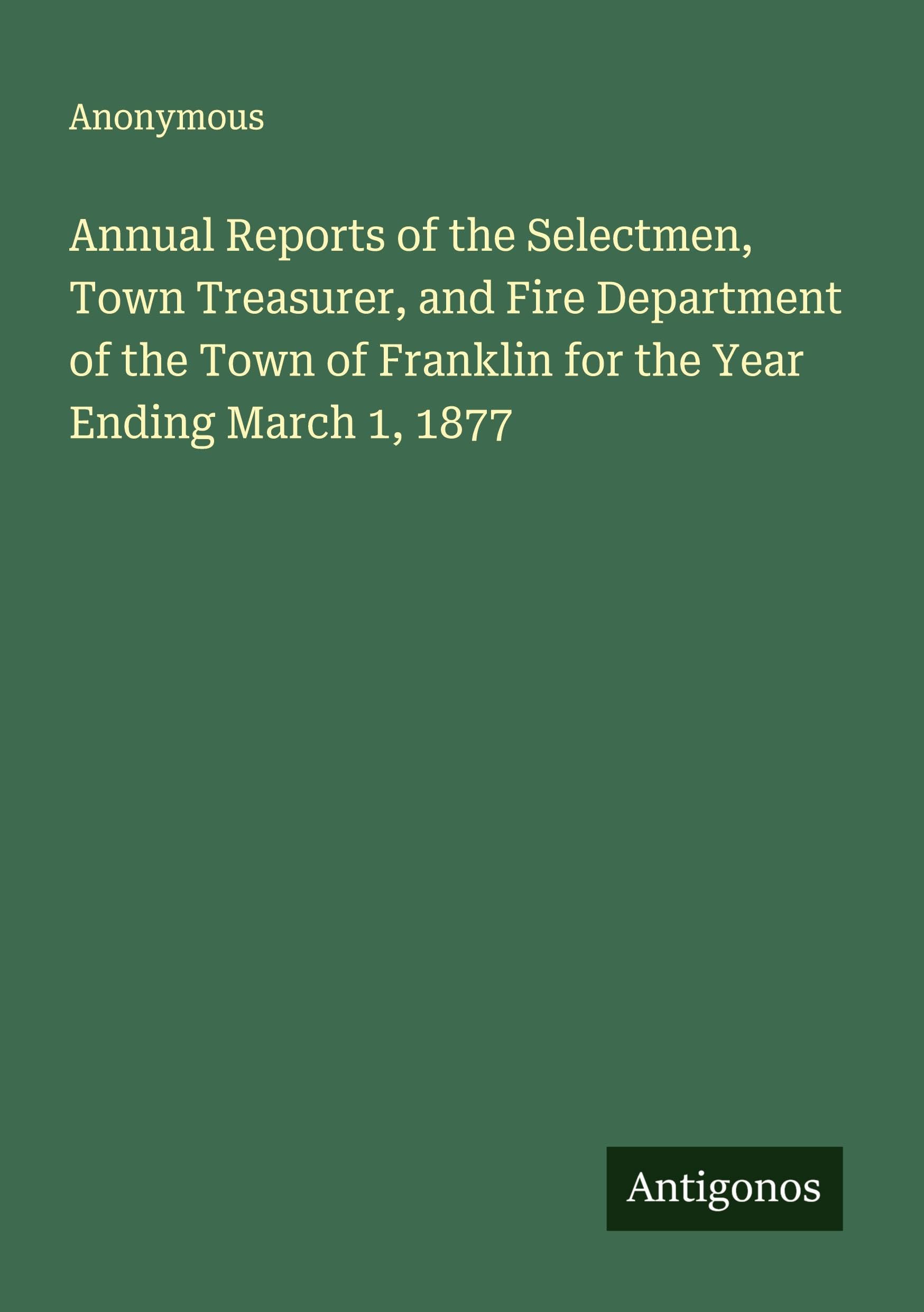Annual Reports of the Selectmen, Town Treasurer, and Fire Department of the Town of Franklin for the Year Ending March 1, 1877 Classics