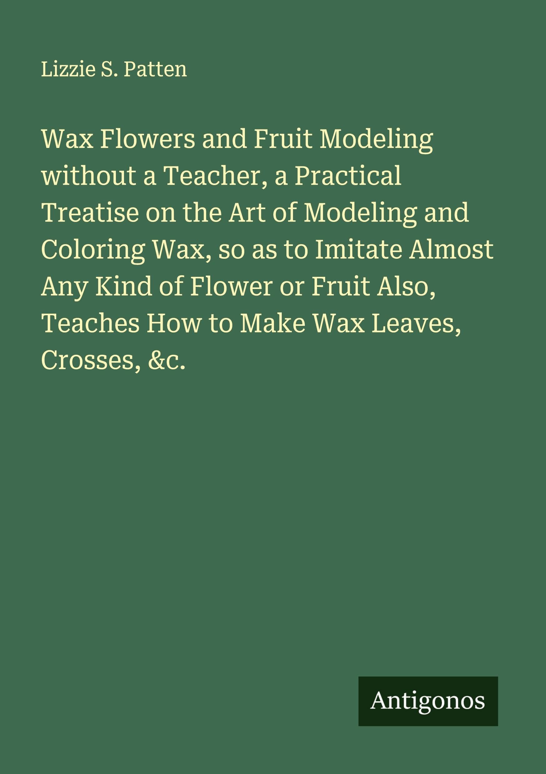 Wax Flowers and Fruit Modeling without a Teacher, a Practical Treatise on the Art of Modeling and Coloring Wax, so as to Imitate Almost Any Kind of Flower or Fruit Also, Teaches How to Make Wax Leaves, Crosses, &c. Classics