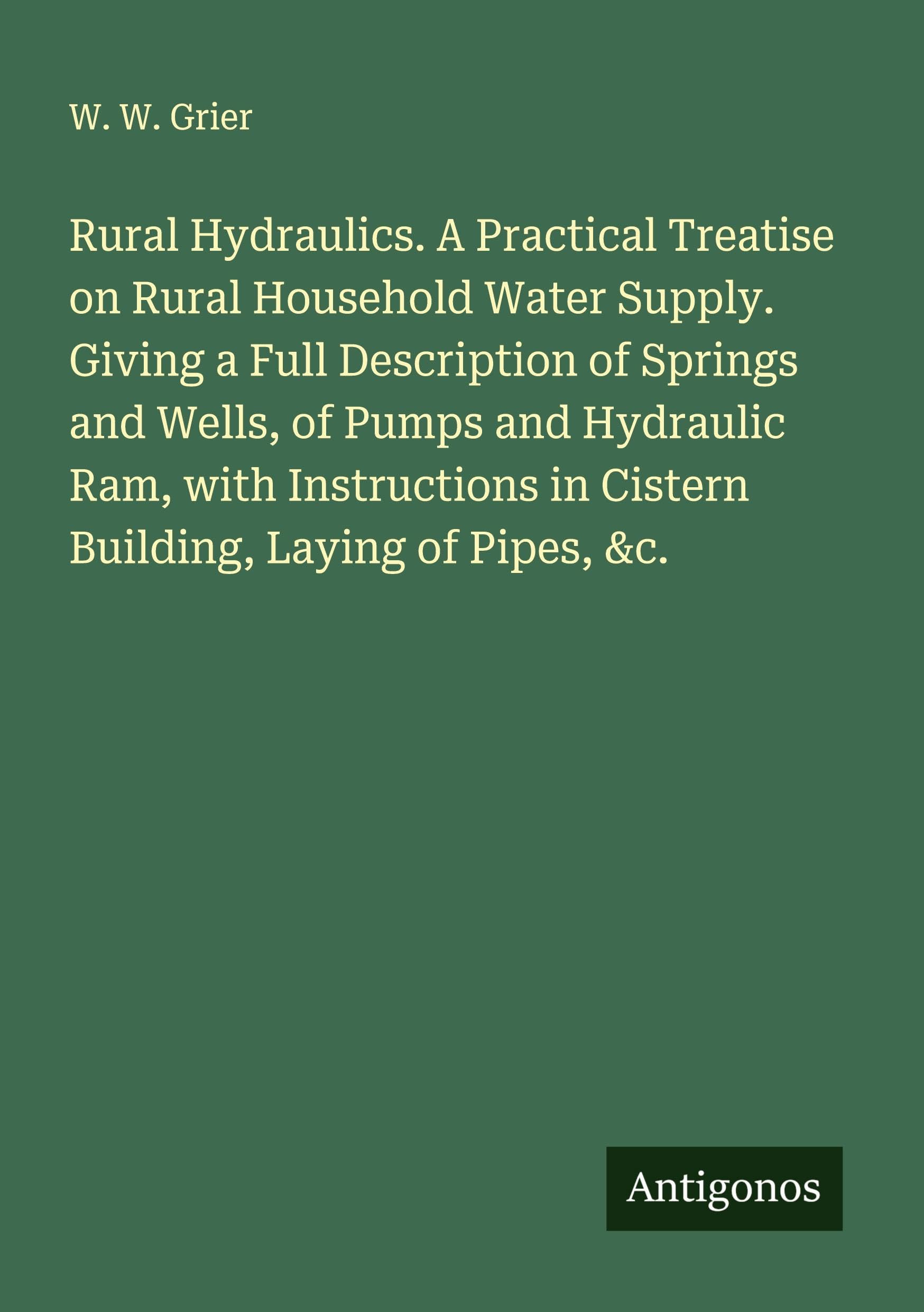 Rural Hydraulics. A Practical Treatise on Rural Household Water Supply. Giving a Full Description of Springs and Wells, of Pumps and Hydraulic Ram, with Instructions in Cistern Building, Laying of Pipes, &c. Classics