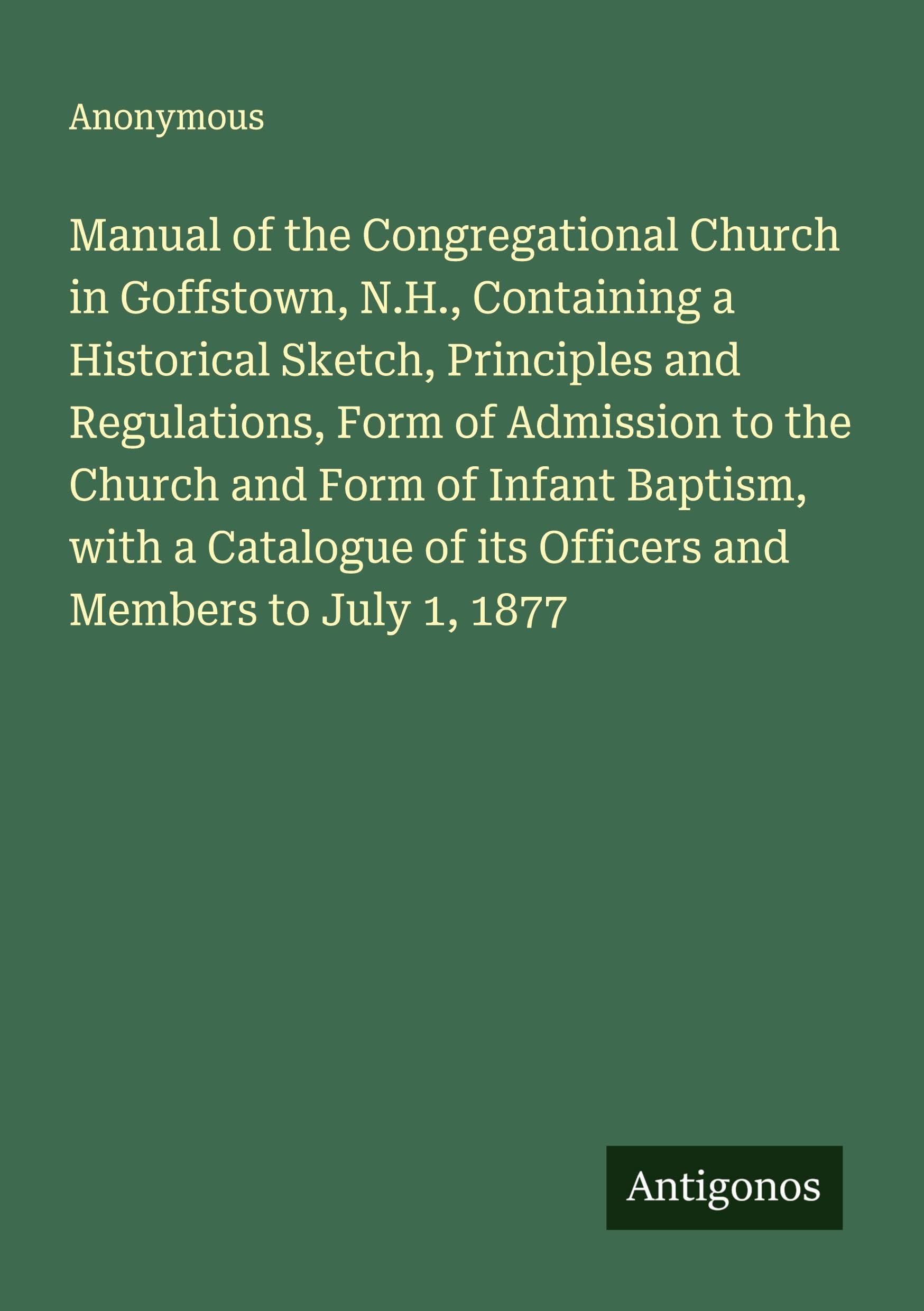 Manual of the Congregational Church in Goffstown, N.H., Containing a Historical Sketch, Principles and Regulations, Form of Admission to the Church and Form of Infant Baptism, with a Catalogue of its Officers and Members to July 1, 1877 Classics