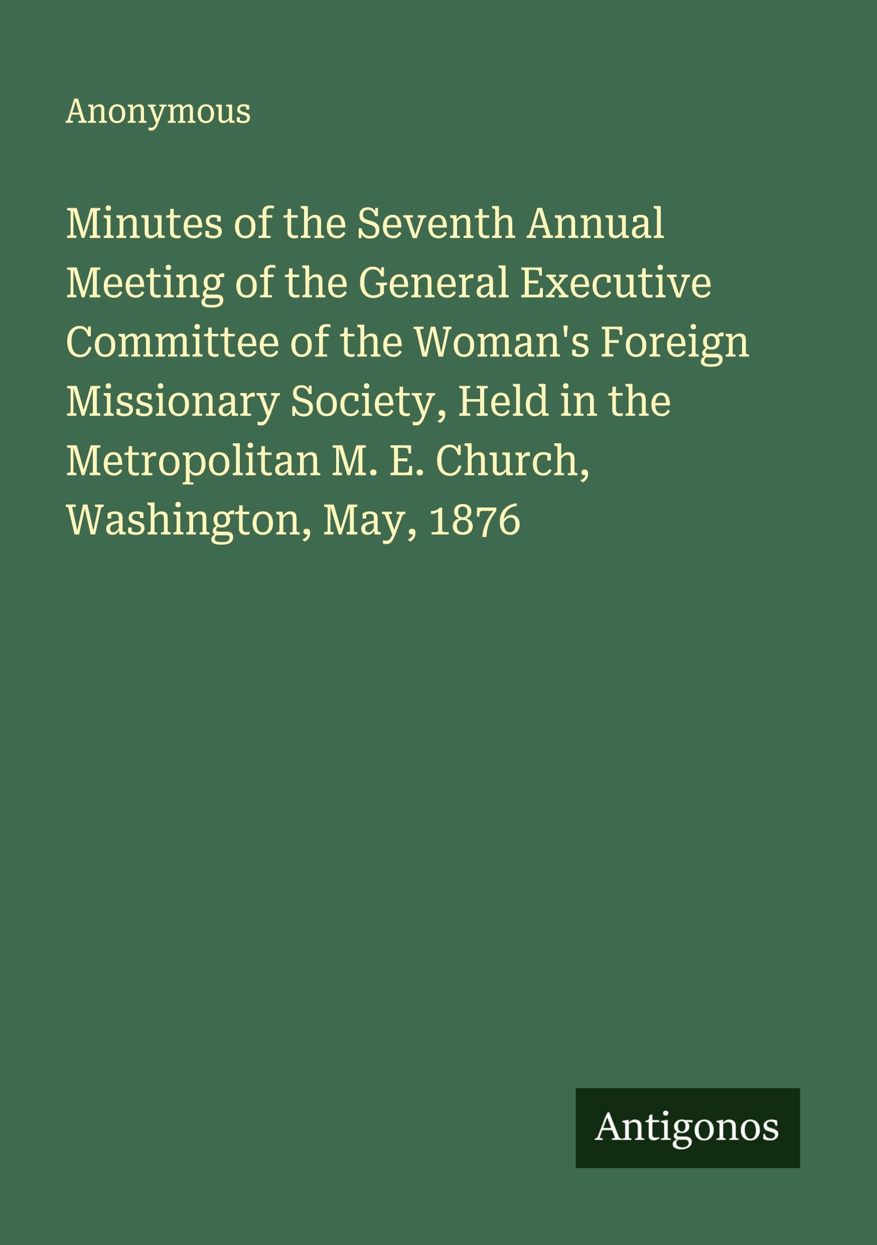Minutes of the Seventh Annual Meeting of the General Executive Committee of the Woman's Foreign Missionary Society, Held in the Metropolitan M. E. Church, Washington, May, 1876 Classics