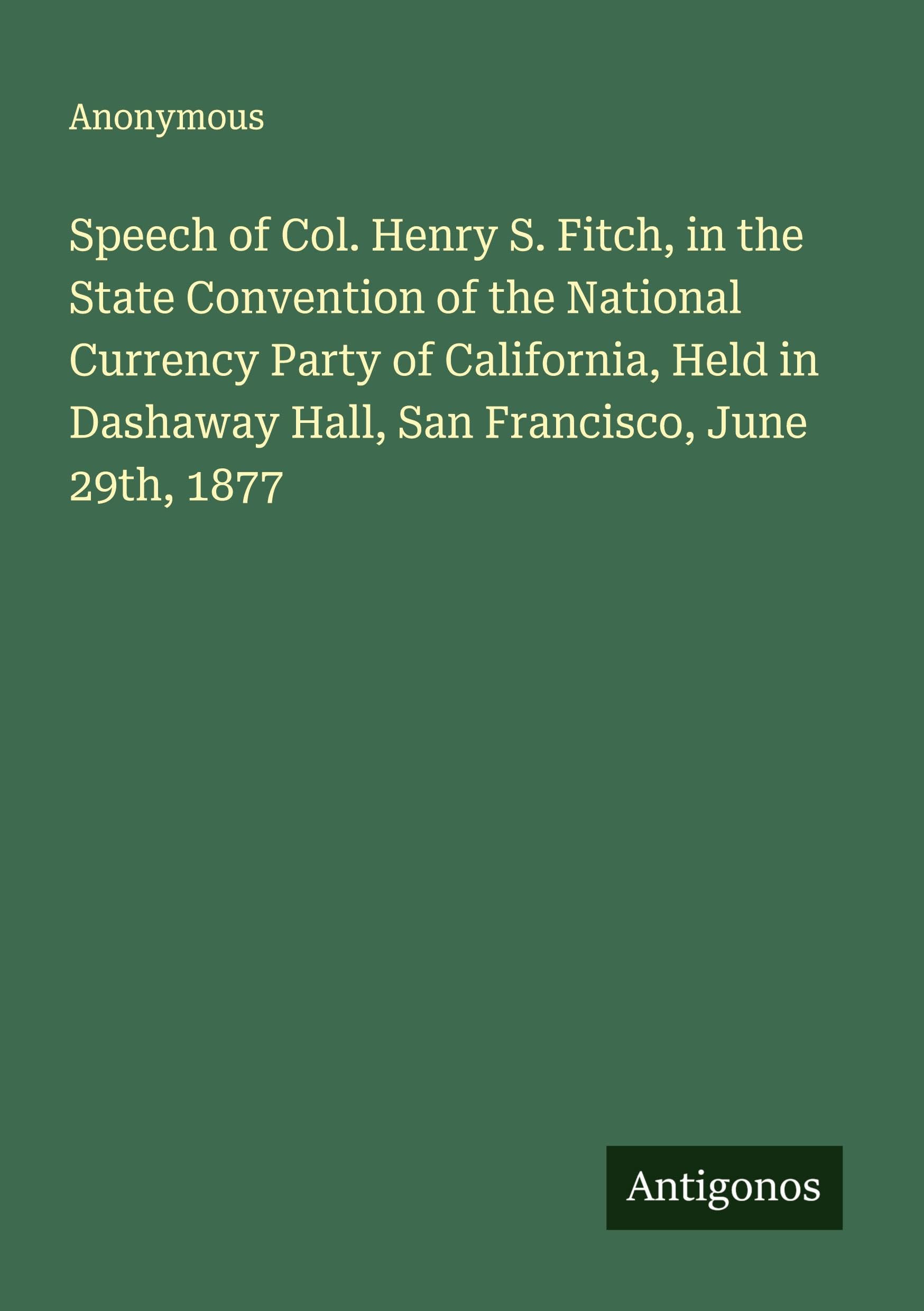 Speech of Col. Henry S. Fitch, in the State Convention of the National Currency Party of California, Held in Dashaway Hall, San Francisco, June 29th, 1877 Classics