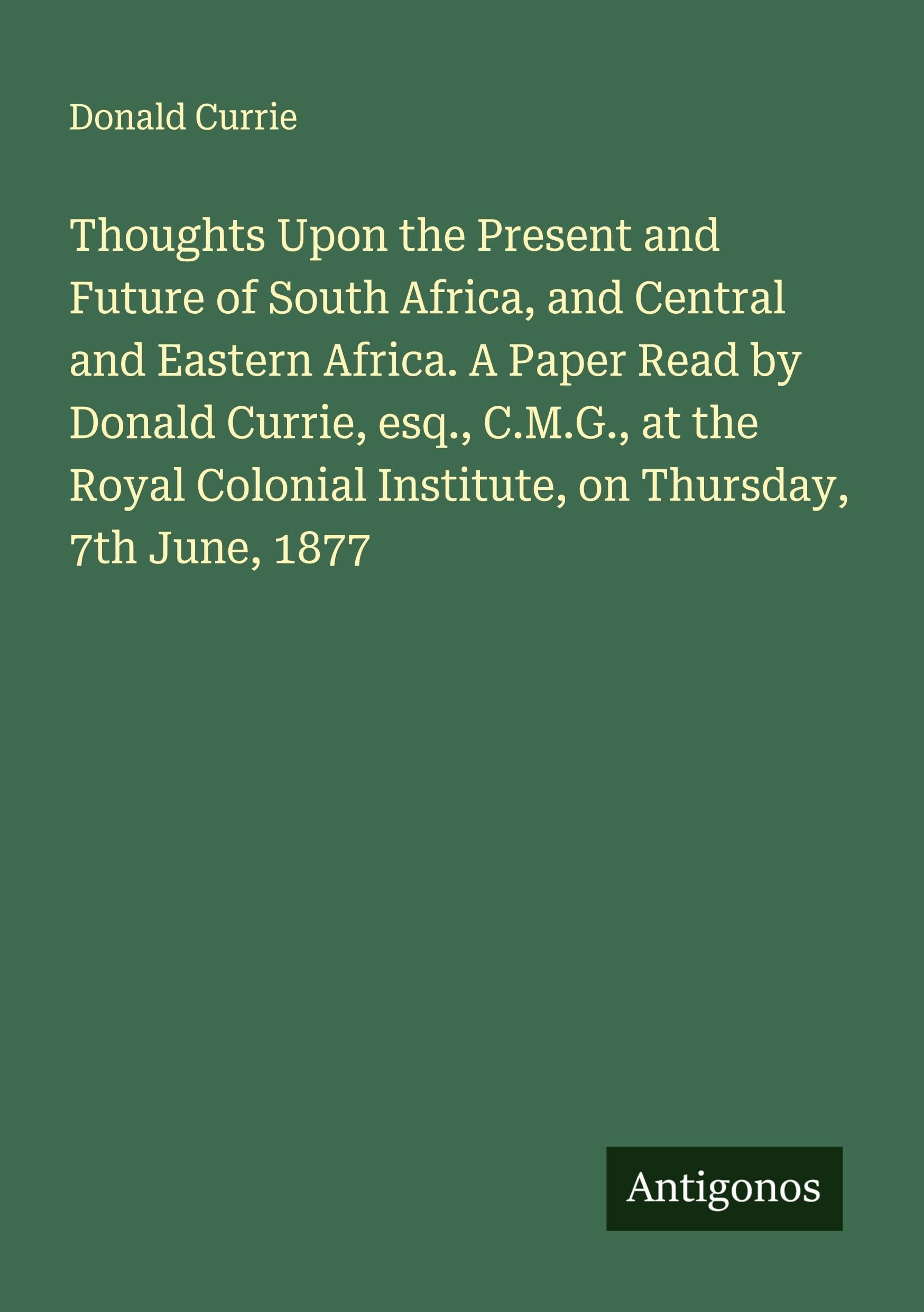 Thoughts Upon the Present and Future of South Africa, and Central and Eastern Africa. A Paper Read by Donald Currie, esq., C.M.G., at the Royal Colonial Institute, on Thursday, 7th June, 1877 Classics