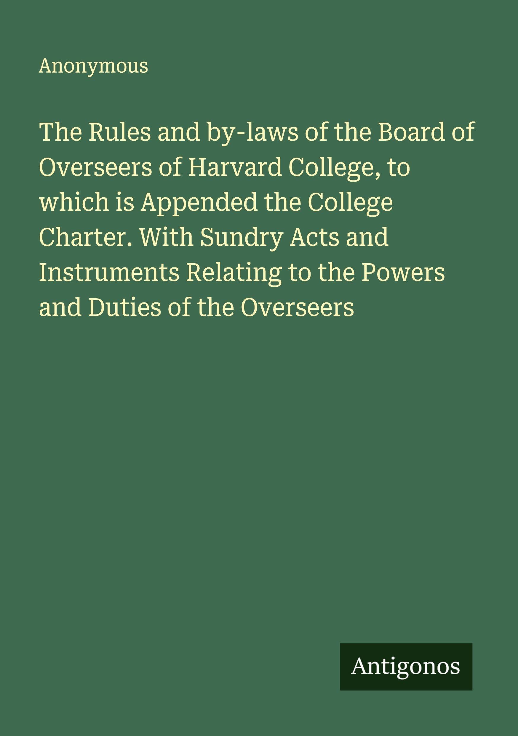 The Rules and by-laws of the Board of Overseers of Harvard College, to which is Appended the College Charter. With Sundry Acts and Instruments Relating to the Powers and Duties of the Overseers Classics