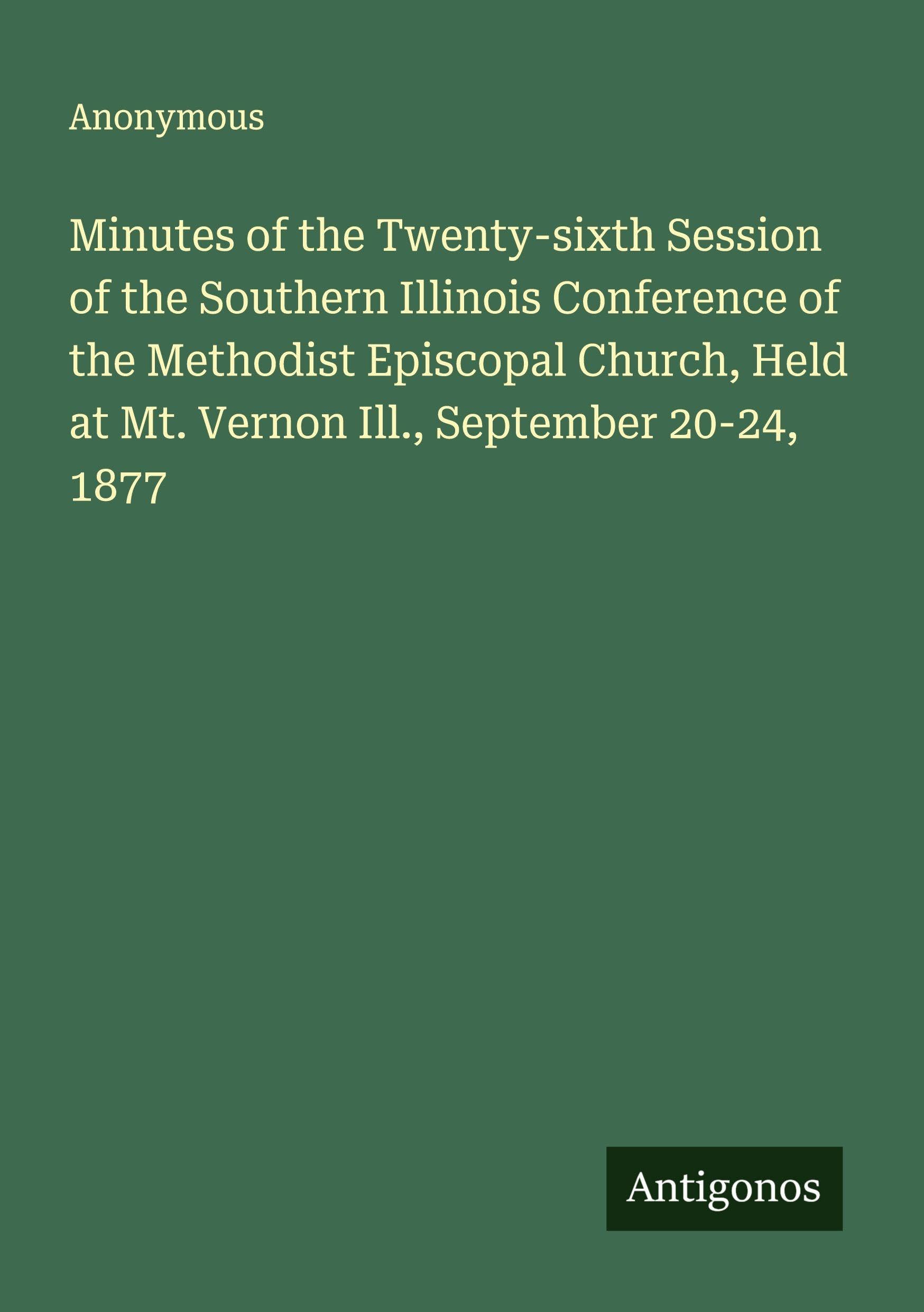 Minutes of the Twenty-sixth Session of the Southern Illinois Conference of the Methodist Episcopal Church, Held at Mt. Vernon Ill., September 20-24, 1877 Classics