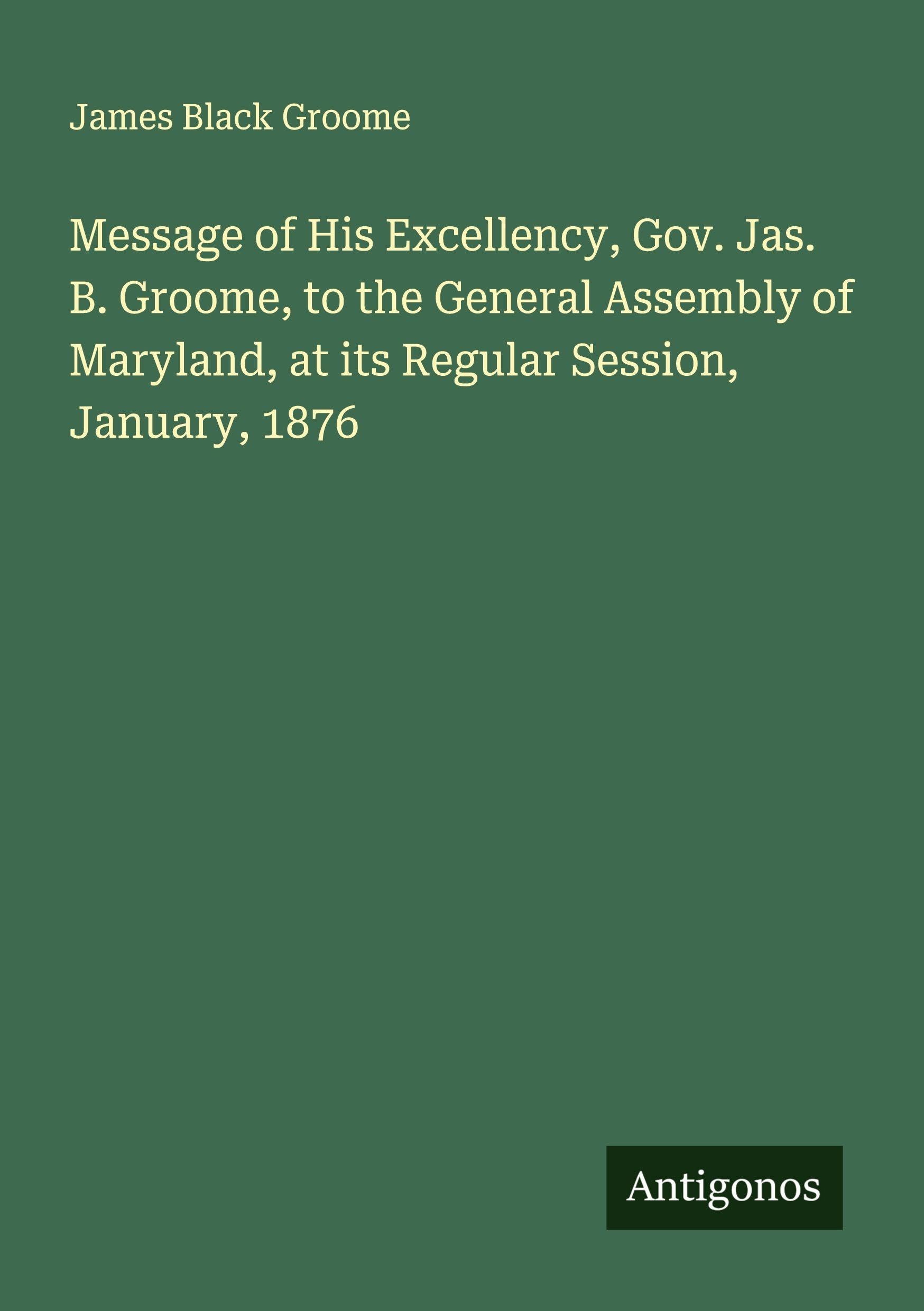 Message of His Excellency, Gov. Jas. B. Groome, to the General Assembly of Maryland, at its Regular Session, January, 1876 Classics