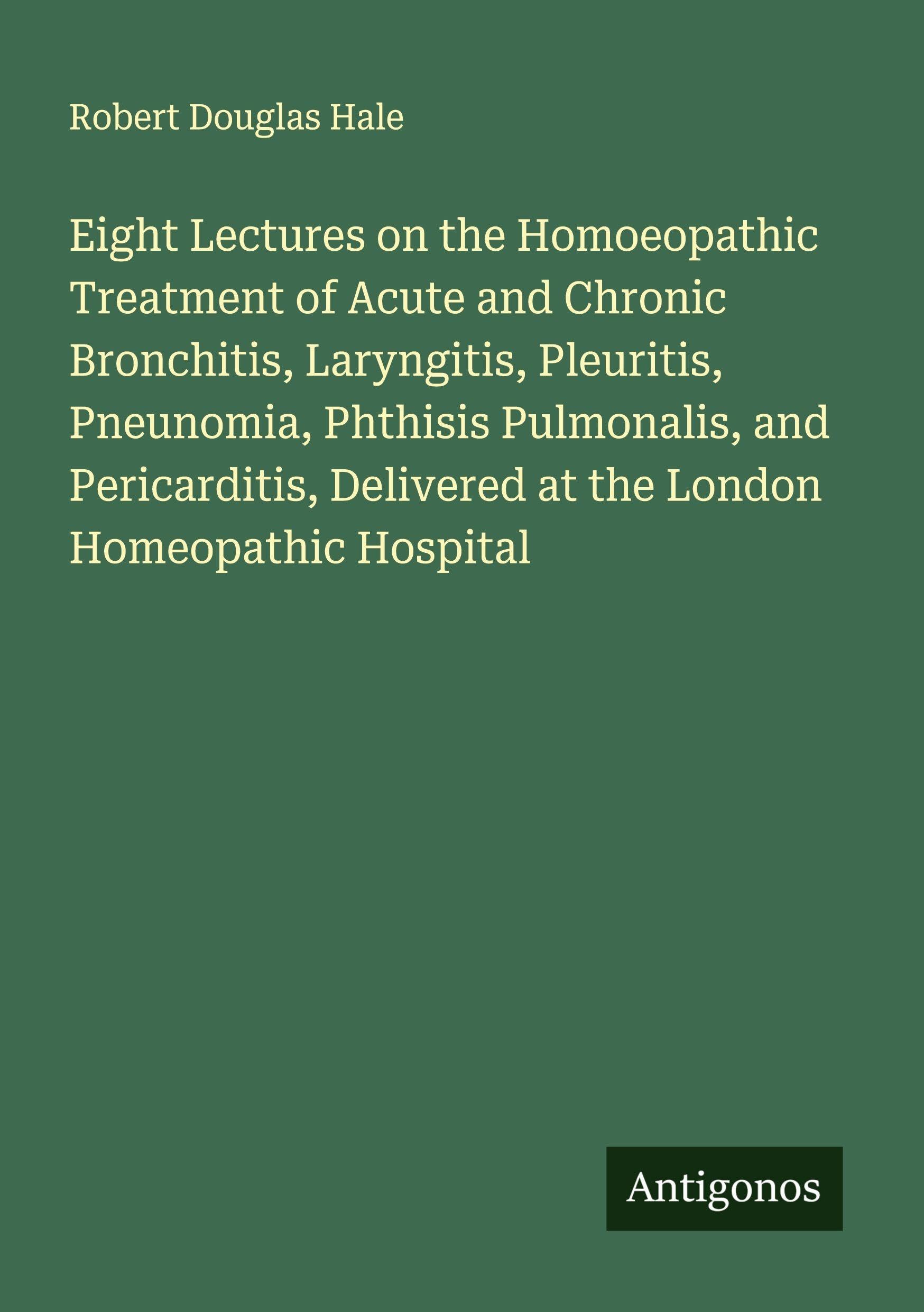 Eight Lectures on the Homoeopathic Treatment of Acute and Chronic Bronchitis, Laryngitis, Pleuritis, Pneunomia, Phthisis Pulmonalis, and Pericarditis, Delivered at the London Homeopathic Hospital Classics