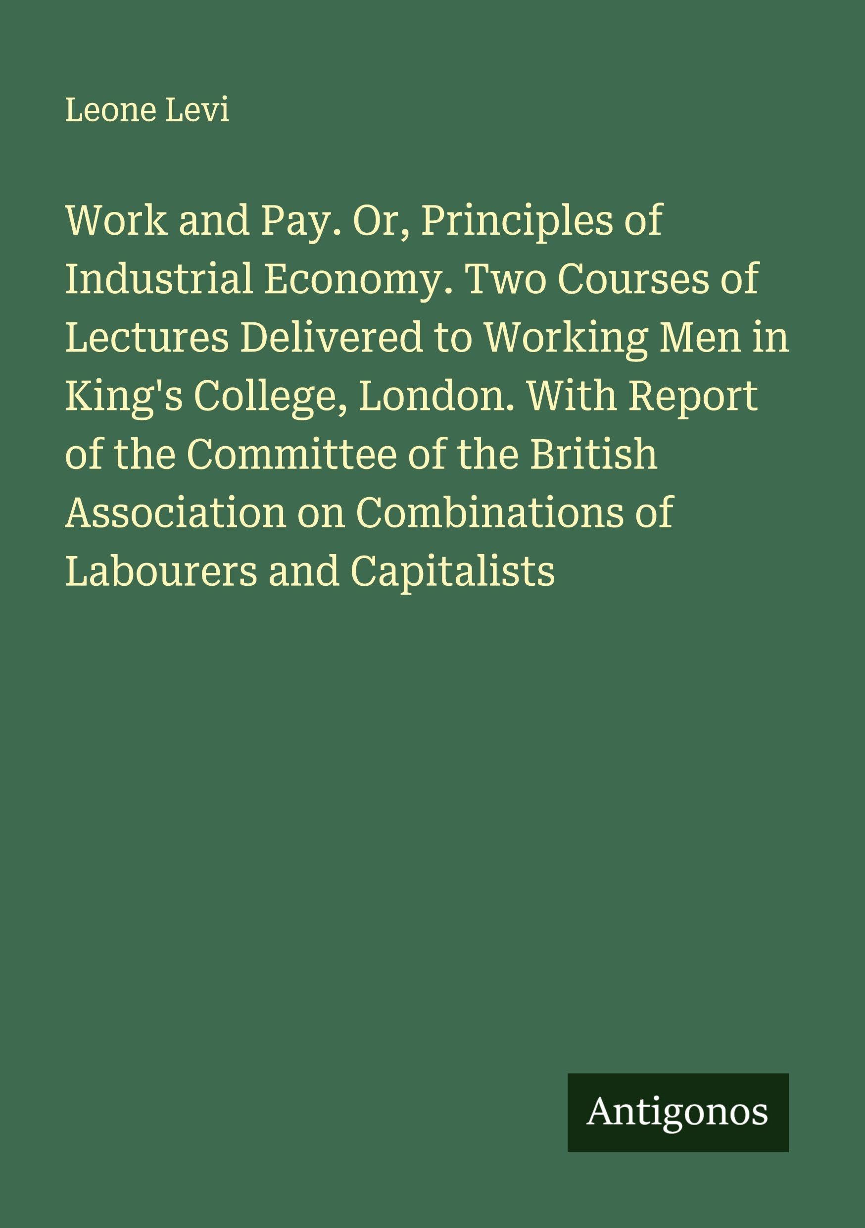 Work and Pay. Or, Principles of Industrial Economy. Two Courses of Lectures Delivered to Working Men in King's College, London. With Report of the Committee of the British Association on Combinations of Labourers and Capitalists Classics