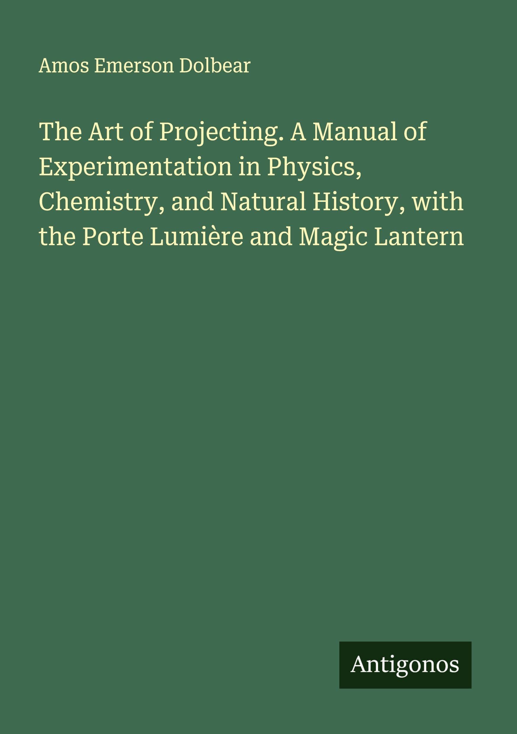 The Art of Projecting. A Manual of Experimentation in Physics, Chemistry, and Natural History, with the Porte Lumière and Magic Lantern Classics