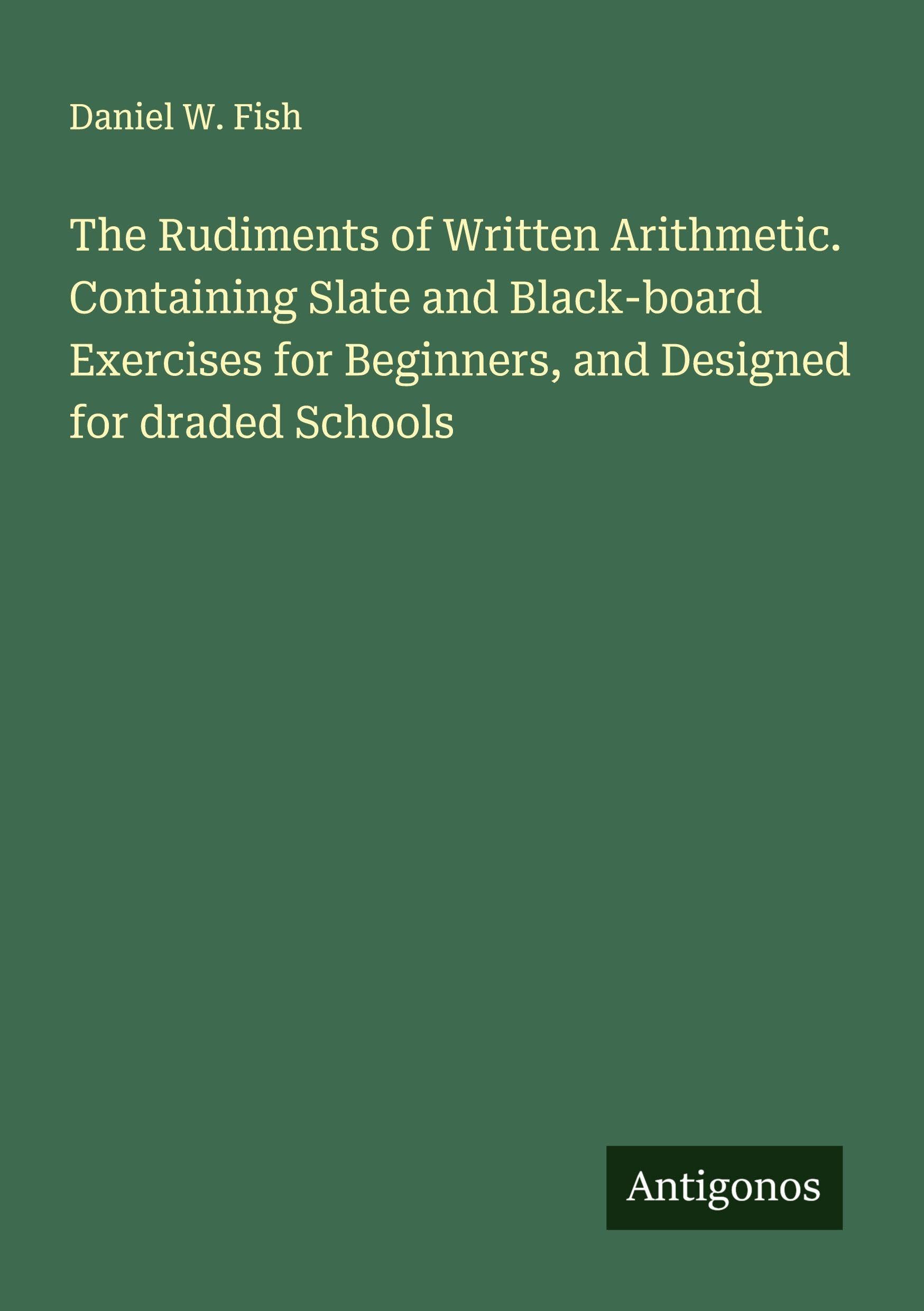 The Rudiments of Written Arithmetic. Containing Slate and Black-board Exercises for Beginners, and Designed for draded Schools Classics