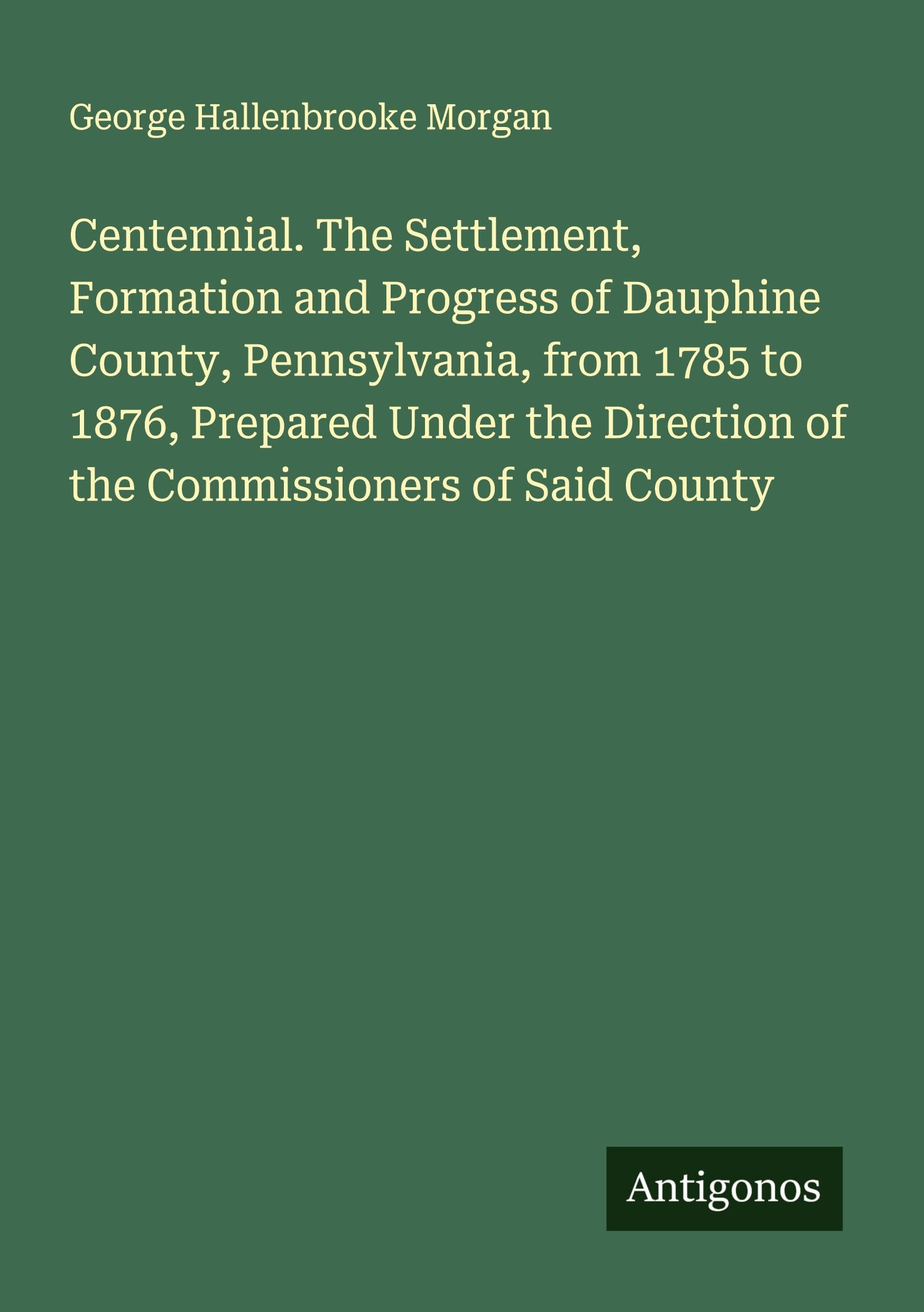 Centennial. The Settlement, Formation and Progress of Dauphine County, Pennsylvania, from 1785 to 1876, Prepared Under the Direction of the Commissioners of Said County Classics