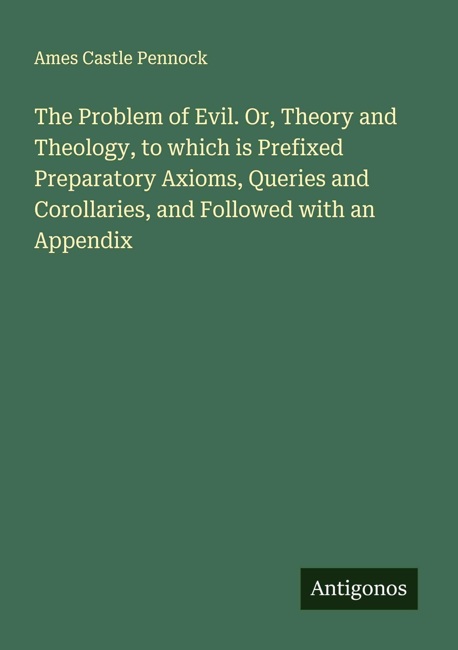 The Problem of Evil. Or, Theory and Theology, to which is Prefixed Preparatory Axioms, Queries and Corollaries, and Followed with an Appendix Classics