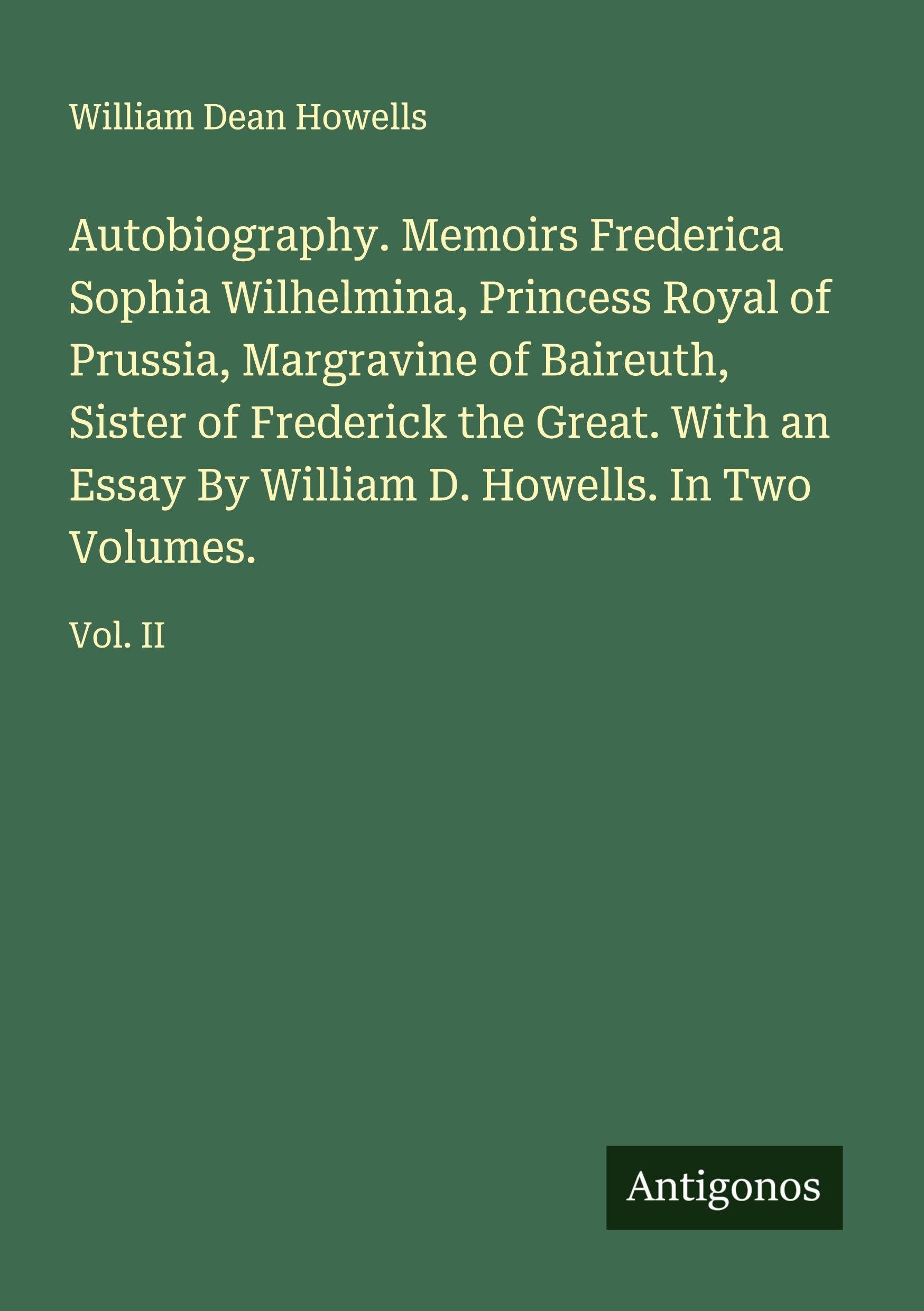 Autobiography. Memoirs Frederica Sophia Wilhelmina, Princess Royal of Prussia, Margravine of Baireuth, Sister of Frederick the Great. With an Essay By William D. Howells. In Two Volumes. Classics