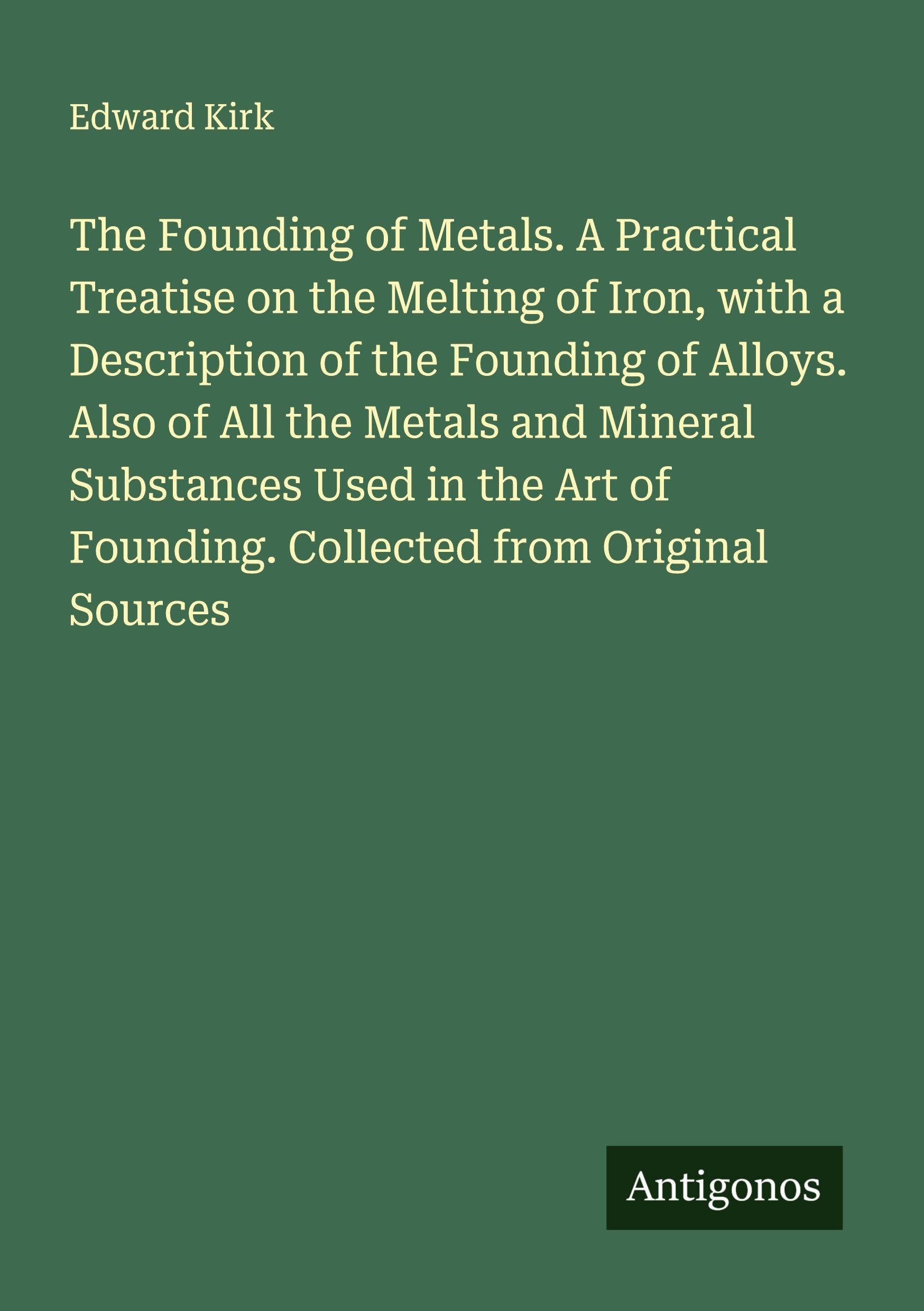 The Founding of Metals. A Practical Treatise on the Melting of Iron, with a Description of the Founding of Alloys. Also of All the Metals and Mineral Substances Used in the Art of Founding. Collected from Original Sources Classics